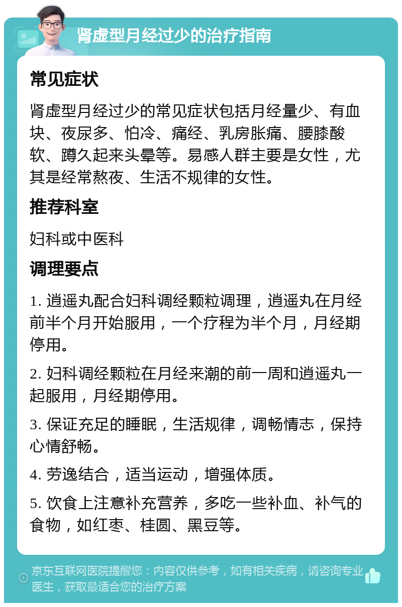 肾虚型月经过少的治疗指南 常见症状 肾虚型月经过少的常见症状包括月经量少、有血块、夜尿多、怕冷、痛经、乳房胀痛、腰膝酸软、蹲久起来头晕等。易感人群主要是女性，尤其是经常熬夜、生活不规律的女性。 推荐科室 妇科或中医科 调理要点 1. 逍遥丸配合妇科调经颗粒调理，逍遥丸在月经前半个月开始服用，一个疗程为半个月，月经期停用。 2. 妇科调经颗粒在月经来潮的前一周和逍遥丸一起服用，月经期停用。 3. 保证充足的睡眠，生活规律，调畅情志，保持心情舒畅。 4. 劳逸结合，适当运动，增强体质。 5. 饮食上注意补充营养，多吃一些补血、补气的食物，如红枣、桂圆、黑豆等。