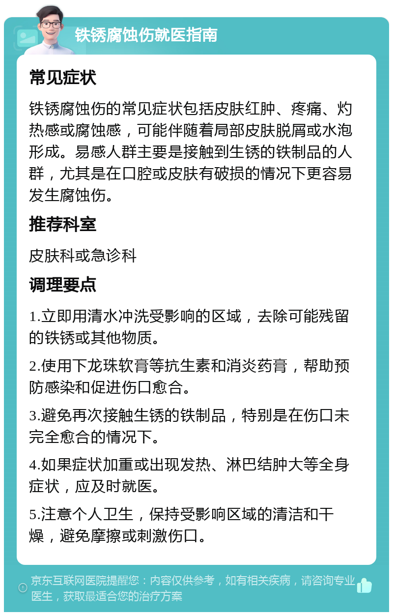 铁锈腐蚀伤就医指南 常见症状 铁锈腐蚀伤的常见症状包括皮肤红肿、疼痛、灼热感或腐蚀感，可能伴随着局部皮肤脱屑或水泡形成。易感人群主要是接触到生锈的铁制品的人群，尤其是在口腔或皮肤有破损的情况下更容易发生腐蚀伤。 推荐科室 皮肤科或急诊科 调理要点 1.立即用清水冲洗受影响的区域，去除可能残留的铁锈或其他物质。 2.使用下龙珠软膏等抗生素和消炎药膏，帮助预防感染和促进伤口愈合。 3.避免再次接触生锈的铁制品，特别是在伤口未完全愈合的情况下。 4.如果症状加重或出现发热、淋巴结肿大等全身症状，应及时就医。 5.注意个人卫生，保持受影响区域的清洁和干燥，避免摩擦或刺激伤口。