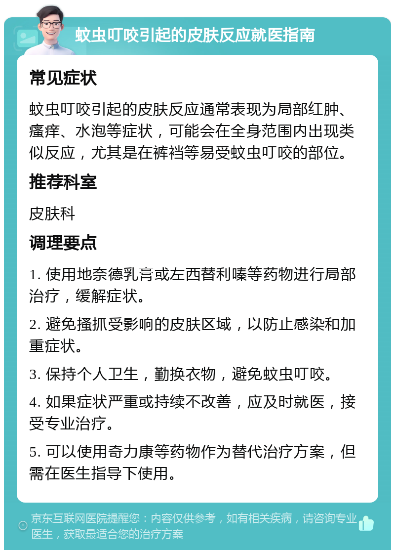 蚊虫叮咬引起的皮肤反应就医指南 常见症状 蚊虫叮咬引起的皮肤反应通常表现为局部红肿、瘙痒、水泡等症状，可能会在全身范围内出现类似反应，尤其是在裤裆等易受蚊虫叮咬的部位。 推荐科室 皮肤科 调理要点 1. 使用地奈德乳膏或左西替利嗪等药物进行局部治疗，缓解症状。 2. 避免搔抓受影响的皮肤区域，以防止感染和加重症状。 3. 保持个人卫生，勤换衣物，避免蚊虫叮咬。 4. 如果症状严重或持续不改善，应及时就医，接受专业治疗。 5. 可以使用奇力康等药物作为替代治疗方案，但需在医生指导下使用。