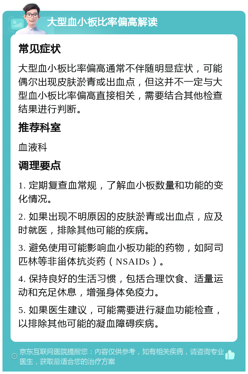 大型血小板比率偏高解读 常见症状 大型血小板比率偏高通常不伴随明显症状，可能偶尔出现皮肤淤青或出血点，但这并不一定与大型血小板比率偏高直接相关，需要结合其他检查结果进行判断。 推荐科室 血液科 调理要点 1. 定期复查血常规，了解血小板数量和功能的变化情况。 2. 如果出现不明原因的皮肤淤青或出血点，应及时就医，排除其他可能的疾病。 3. 避免使用可能影响血小板功能的药物，如阿司匹林等非甾体抗炎药（NSAIDs）。 4. 保持良好的生活习惯，包括合理饮食、适量运动和充足休息，增强身体免疫力。 5. 如果医生建议，可能需要进行凝血功能检查，以排除其他可能的凝血障碍疾病。