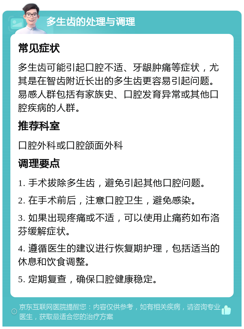 多生齿的处理与调理 常见症状 多生齿可能引起口腔不适、牙龈肿痛等症状，尤其是在智齿附近长出的多生齿更容易引起问题。易感人群包括有家族史、口腔发育异常或其他口腔疾病的人群。 推荐科室 口腔外科或口腔颌面外科 调理要点 1. 手术拔除多生齿，避免引起其他口腔问题。 2. 在手术前后，注意口腔卫生，避免感染。 3. 如果出现疼痛或不适，可以使用止痛药如布洛芬缓解症状。 4. 遵循医生的建议进行恢复期护理，包括适当的休息和饮食调整。 5. 定期复查，确保口腔健康稳定。