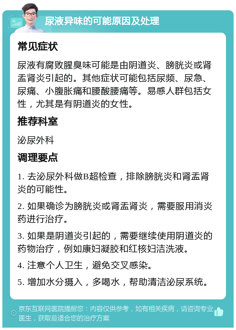 尿液异味的可能原因及处理 常见症状 尿液有腐败腥臭味可能是由阴道炎、膀胱炎或肾盂肾炎引起的。其他症状可能包括尿频、尿急、尿痛、小腹胀痛和腰酸腰痛等。易感人群包括女性，尤其是有阴道炎的女性。 推荐科室 泌尿外科 调理要点 1. 去泌尿外科做B超检查，排除膀胱炎和肾盂肾炎的可能性。 2. 如果确诊为膀胱炎或肾盂肾炎，需要服用消炎药进行治疗。 3. 如果是阴道炎引起的，需要继续使用阴道炎的药物治疗，例如康妇凝胶和红核妇洁洗液。 4. 注意个人卫生，避免交叉感染。 5. 增加水分摄入，多喝水，帮助清洁泌尿系统。