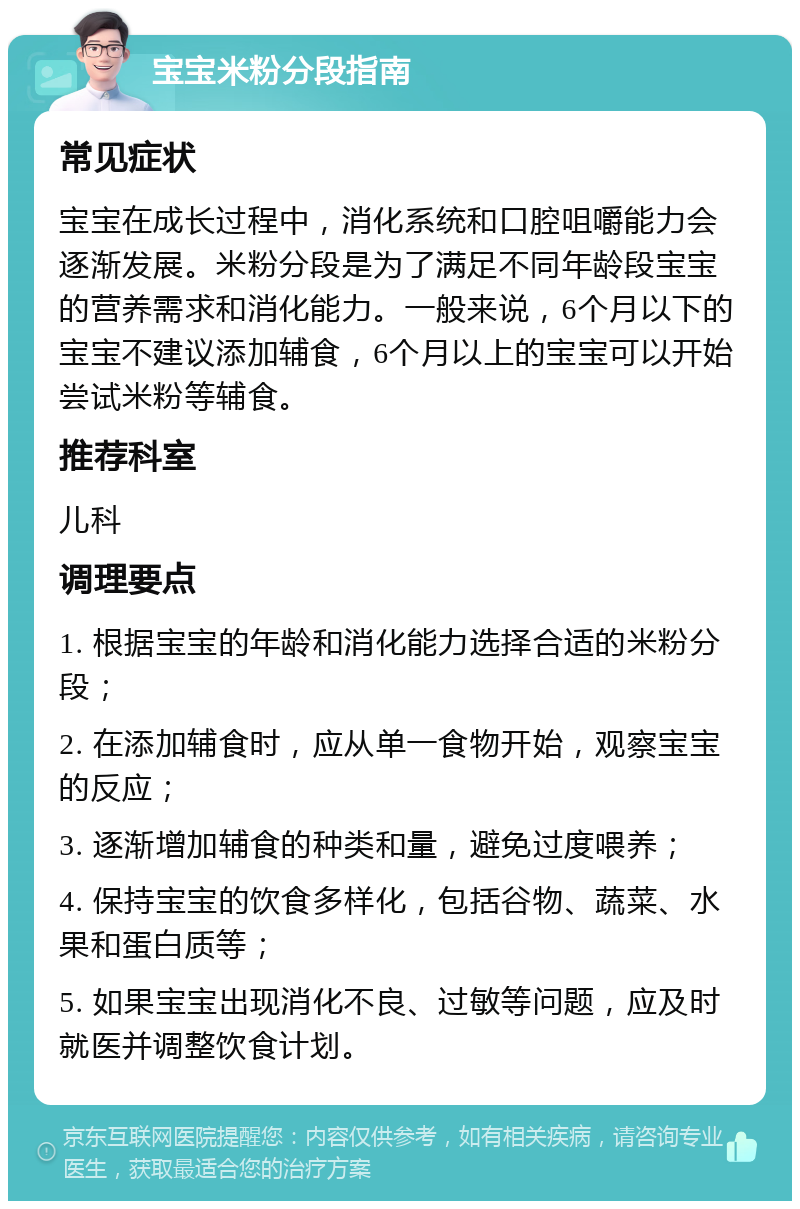 宝宝米粉分段指南 常见症状 宝宝在成长过程中，消化系统和口腔咀嚼能力会逐渐发展。米粉分段是为了满足不同年龄段宝宝的营养需求和消化能力。一般来说，6个月以下的宝宝不建议添加辅食，6个月以上的宝宝可以开始尝试米粉等辅食。 推荐科室 儿科 调理要点 1. 根据宝宝的年龄和消化能力选择合适的米粉分段； 2. 在添加辅食时，应从单一食物开始，观察宝宝的反应； 3. 逐渐增加辅食的种类和量，避免过度喂养； 4. 保持宝宝的饮食多样化，包括谷物、蔬菜、水果和蛋白质等； 5. 如果宝宝出现消化不良、过敏等问题，应及时就医并调整饮食计划。