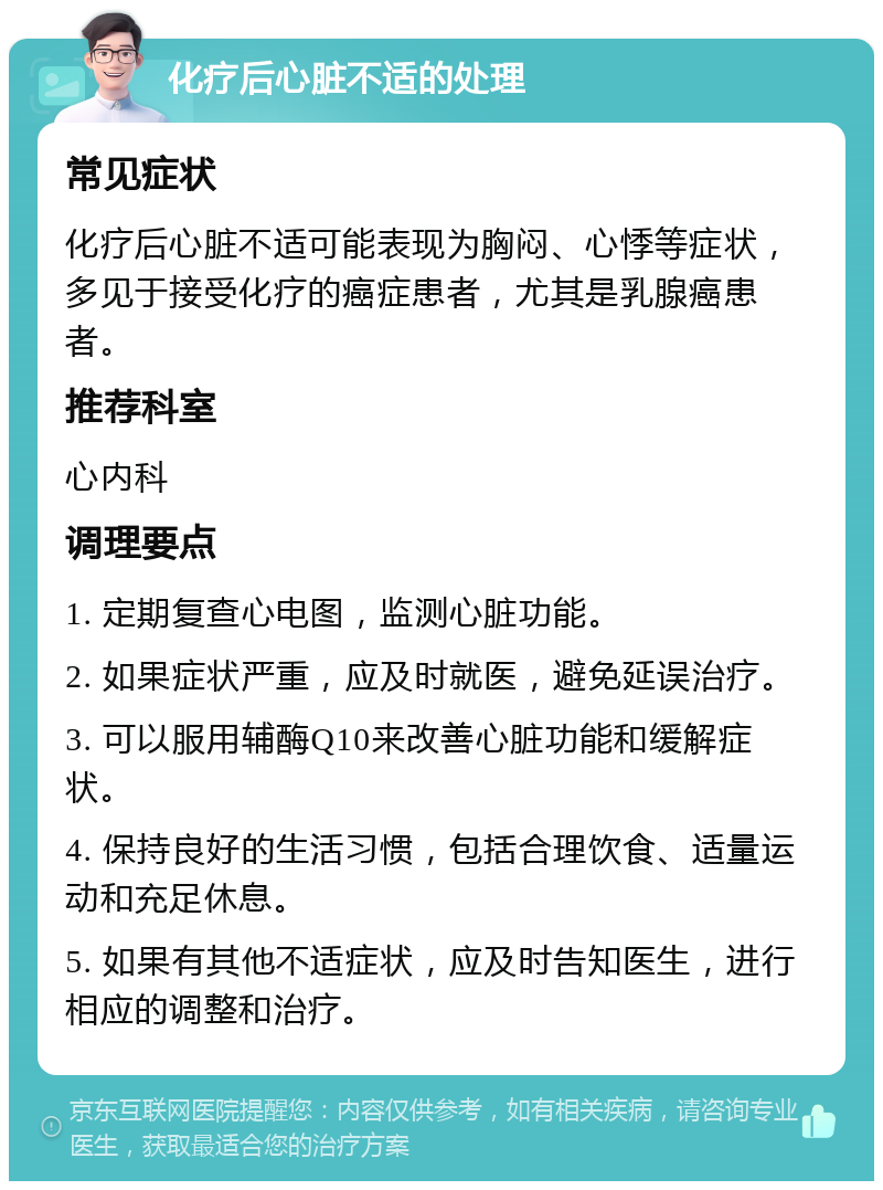 化疗后心脏不适的处理 常见症状 化疗后心脏不适可能表现为胸闷、心悸等症状，多见于接受化疗的癌症患者，尤其是乳腺癌患者。 推荐科室 心内科 调理要点 1. 定期复查心电图，监测心脏功能。 2. 如果症状严重，应及时就医，避免延误治疗。 3. 可以服用辅酶Q10来改善心脏功能和缓解症状。 4. 保持良好的生活习惯，包括合理饮食、适量运动和充足休息。 5. 如果有其他不适症状，应及时告知医生，进行相应的调整和治疗。