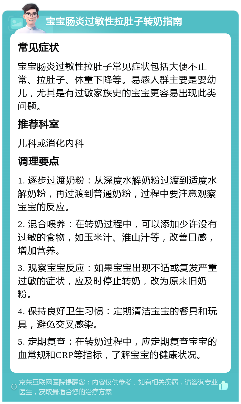 宝宝肠炎过敏性拉肚子转奶指南 常见症状 宝宝肠炎过敏性拉肚子常见症状包括大便不正常、拉肚子、体重下降等。易感人群主要是婴幼儿，尤其是有过敏家族史的宝宝更容易出现此类问题。 推荐科室 儿科或消化内科 调理要点 1. 逐步过渡奶粉：从深度水解奶粉过渡到适度水解奶粉，再过渡到普通奶粉，过程中要注意观察宝宝的反应。 2. 混合喂养：在转奶过程中，可以添加少许没有过敏的食物，如玉米汁、淮山汁等，改善口感，增加营养。 3. 观察宝宝反应：如果宝宝出现不适或复发严重过敏的症状，应及时停止转奶，改为原来旧奶粉。 4. 保持良好卫生习惯：定期清洁宝宝的餐具和玩具，避免交叉感染。 5. 定期复查：在转奶过程中，应定期复查宝宝的血常规和CRP等指标，了解宝宝的健康状况。