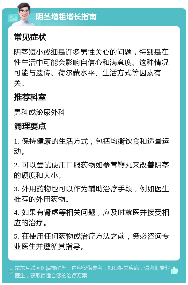 阴茎增粗增长指南 常见症状 阴茎短小或细是许多男性关心的问题，特别是在性生活中可能会影响自信心和满意度。这种情况可能与遗传、荷尔蒙水平、生活方式等因素有关。 推荐科室 男科或泌尿外科 调理要点 1. 保持健康的生活方式，包括均衡饮食和适量运动。 2. 可以尝试使用口服药物如参茸鞭丸来改善阴茎的硬度和大小。 3. 外用药物也可以作为辅助治疗手段，例如医生推荐的外用药物。 4. 如果有肾虚等相关问题，应及时就医并接受相应的治疗。 5. 在使用任何药物或治疗方法之前，务必咨询专业医生并遵循其指导。