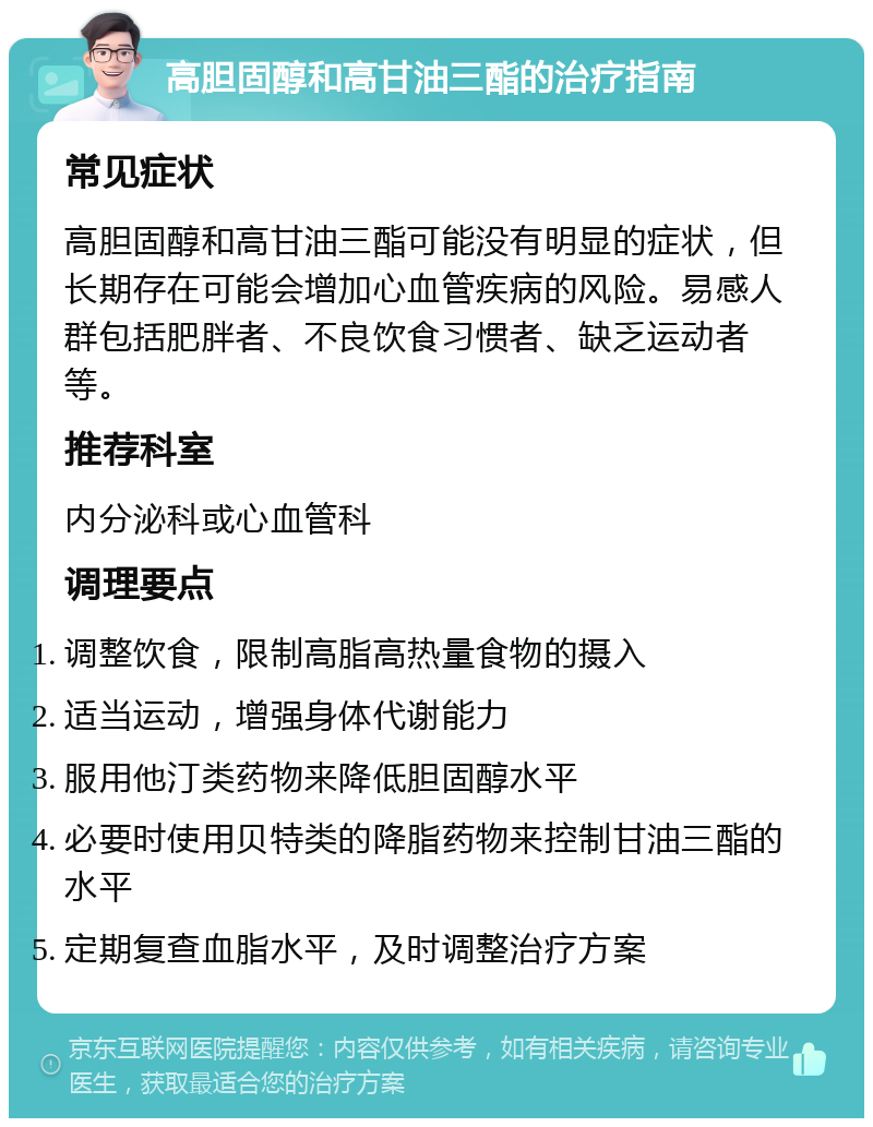 高胆固醇和高甘油三酯的治疗指南 常见症状 高胆固醇和高甘油三酯可能没有明显的症状，但长期存在可能会增加心血管疾病的风险。易感人群包括肥胖者、不良饮食习惯者、缺乏运动者等。 推荐科室 内分泌科或心血管科 调理要点 调整饮食，限制高脂高热量食物的摄入 适当运动，增强身体代谢能力 服用他汀类药物来降低胆固醇水平 必要时使用贝特类的降脂药物来控制甘油三酯的水平 定期复查血脂水平，及时调整治疗方案