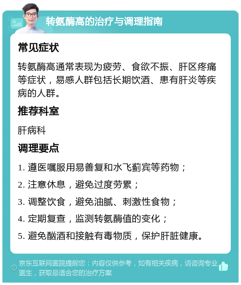 转氨酶高的治疗与调理指南 常见症状 转氨酶高通常表现为疲劳、食欲不振、肝区疼痛等症状，易感人群包括长期饮酒、患有肝炎等疾病的人群。 推荐科室 肝病科 调理要点 1. 遵医嘱服用易善复和水飞蓟宾等药物； 2. 注意休息，避免过度劳累； 3. 调整饮食，避免油腻、刺激性食物； 4. 定期复查，监测转氨酶值的变化； 5. 避免酗酒和接触有毒物质，保护肝脏健康。