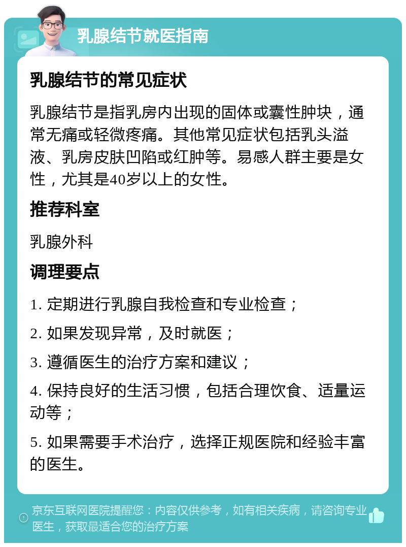 乳腺结节就医指南 乳腺结节的常见症状 乳腺结节是指乳房内出现的固体或囊性肿块，通常无痛或轻微疼痛。其他常见症状包括乳头溢液、乳房皮肤凹陷或红肿等。易感人群主要是女性，尤其是40岁以上的女性。 推荐科室 乳腺外科 调理要点 1. 定期进行乳腺自我检查和专业检查； 2. 如果发现异常，及时就医； 3. 遵循医生的治疗方案和建议； 4. 保持良好的生活习惯，包括合理饮食、适量运动等； 5. 如果需要手术治疗，选择正规医院和经验丰富的医生。