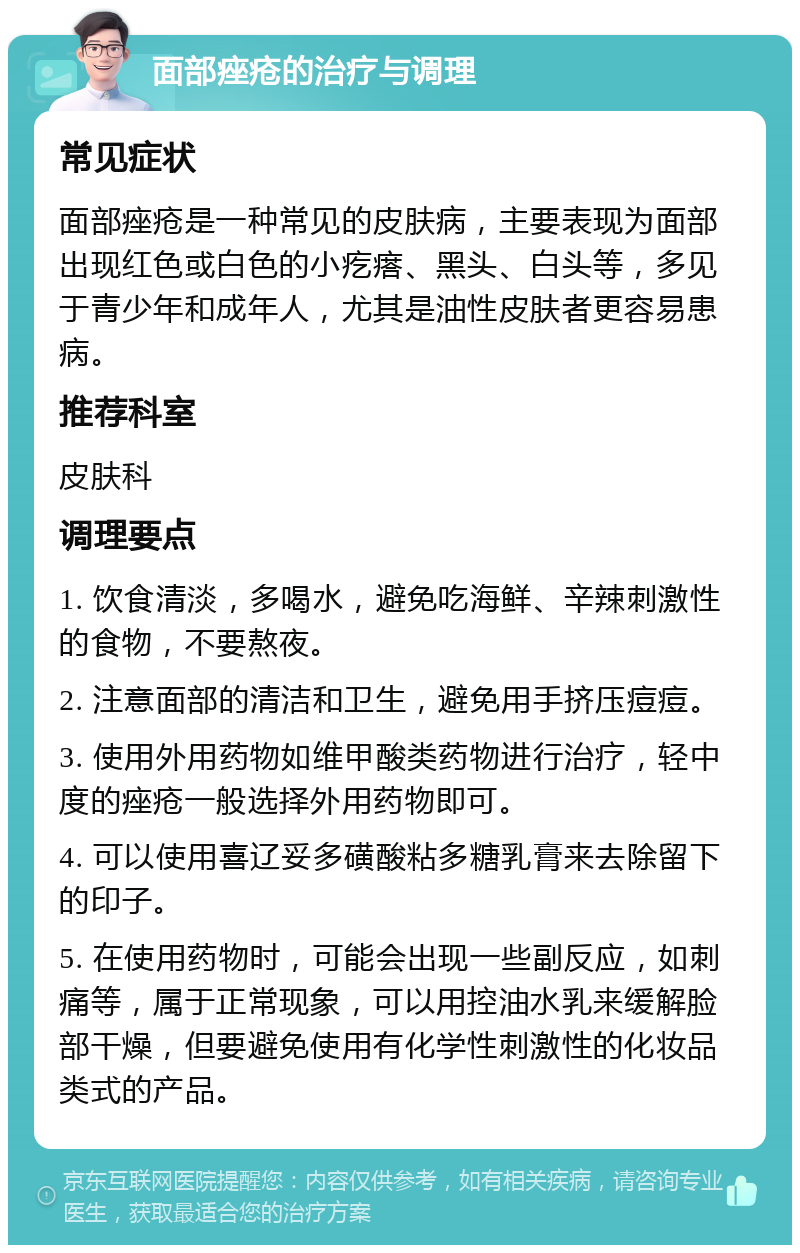 面部痤疮的治疗与调理 常见症状 面部痤疮是一种常见的皮肤病，主要表现为面部出现红色或白色的小疙瘩、黑头、白头等，多见于青少年和成年人，尤其是油性皮肤者更容易患病。 推荐科室 皮肤科 调理要点 1. 饮食清淡，多喝水，避免吃海鲜、辛辣刺激性的食物，不要熬夜。 2. 注意面部的清洁和卫生，避免用手挤压痘痘。 3. 使用外用药物如维甲酸类药物进行治疗，轻中度的痤疮一般选择外用药物即可。 4. 可以使用喜辽妥多磺酸粘多糖乳膏来去除留下的印子。 5. 在使用药物时，可能会出现一些副反应，如刺痛等，属于正常现象，可以用控油水乳来缓解脸部干燥，但要避免使用有化学性刺激性的化妆品类式的产品。