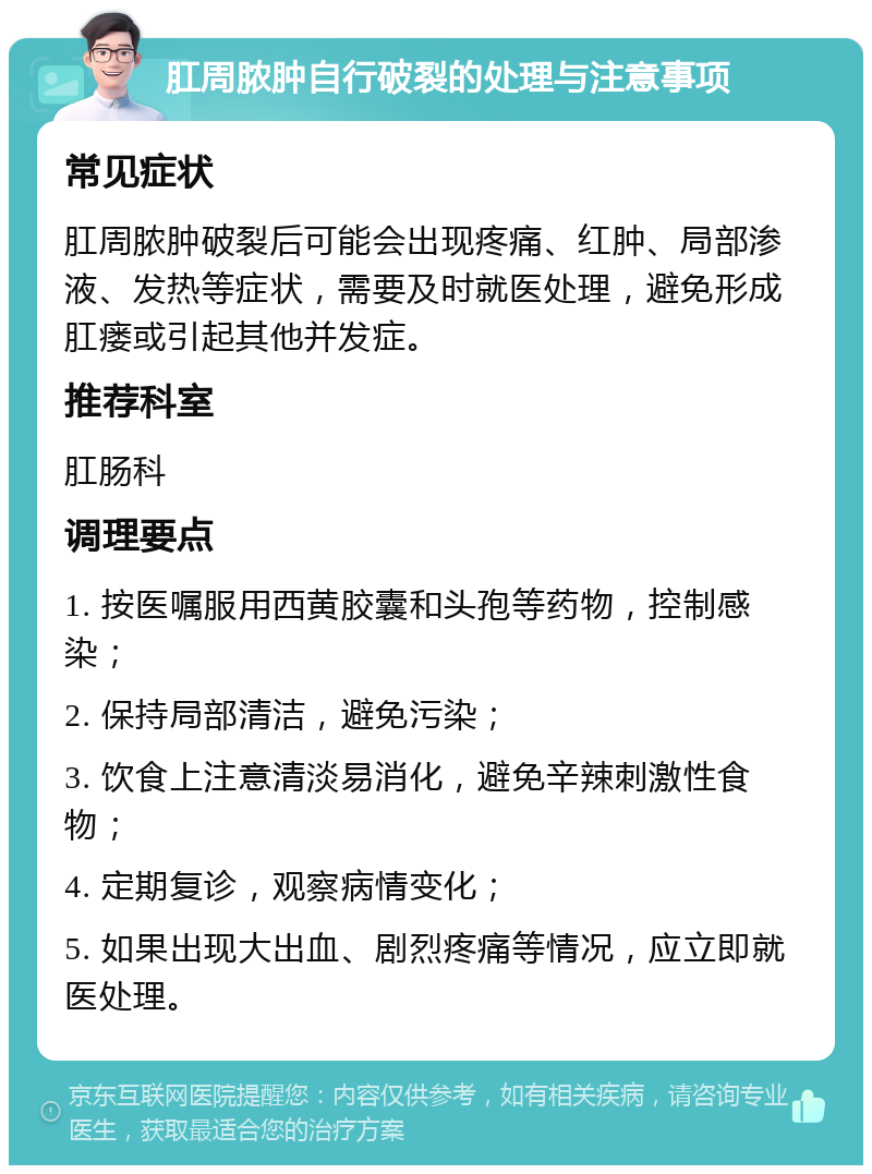 肛周脓肿自行破裂的处理与注意事项 常见症状 肛周脓肿破裂后可能会出现疼痛、红肿、局部渗液、发热等症状，需要及时就医处理，避免形成肛瘘或引起其他并发症。 推荐科室 肛肠科 调理要点 1. 按医嘱服用西黄胶囊和头孢等药物，控制感染； 2. 保持局部清洁，避免污染； 3. 饮食上注意清淡易消化，避免辛辣刺激性食物； 4. 定期复诊，观察病情变化； 5. 如果出现大出血、剧烈疼痛等情况，应立即就医处理。