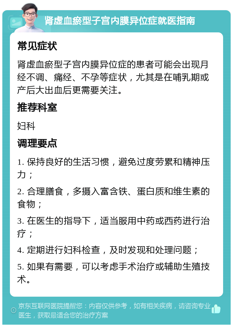 肾虚血瘀型子宫内膜异位症就医指南 常见症状 肾虚血瘀型子宫内膜异位症的患者可能会出现月经不调、痛经、不孕等症状，尤其是在哺乳期或产后大出血后更需要关注。 推荐科室 妇科 调理要点 1. 保持良好的生活习惯，避免过度劳累和精神压力； 2. 合理膳食，多摄入富含铁、蛋白质和维生素的食物； 3. 在医生的指导下，适当服用中药或西药进行治疗； 4. 定期进行妇科检查，及时发现和处理问题； 5. 如果有需要，可以考虑手术治疗或辅助生殖技术。