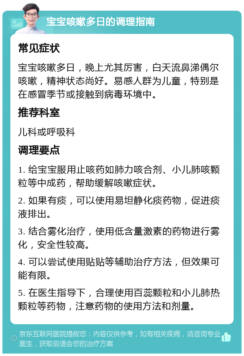 宝宝咳嗽多日的调理指南 常见症状 宝宝咳嗽多日，晚上尤其厉害，白天流鼻涕偶尔咳嗽，精神状态尚好。易感人群为儿童，特别是在感冒季节或接触到病毒环境中。 推荐科室 儿科或呼吸科 调理要点 1. 给宝宝服用止咳药如肺力咳合剂、小儿肺咳颗粒等中成药，帮助缓解咳嗽症状。 2. 如果有痰，可以使用易坦静化痰药物，促进痰液排出。 3. 结合雾化治疗，使用低含量激素的药物进行雾化，安全性较高。 4. 可以尝试使用贴贴等辅助治疗方法，但效果可能有限。 5. 在医生指导下，合理使用百蕊颗粒和小儿肺热颗粒等药物，注意药物的使用方法和剂量。