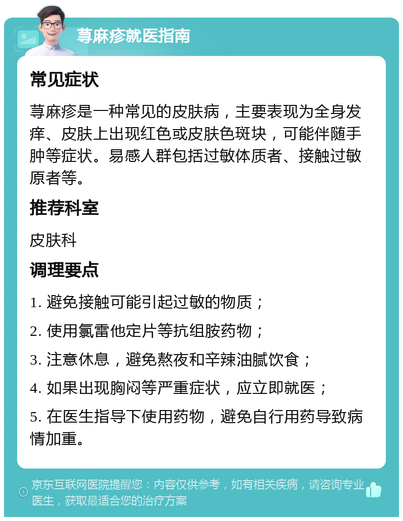 荨麻疹就医指南 常见症状 荨麻疹是一种常见的皮肤病，主要表现为全身发痒、皮肤上出现红色或皮肤色斑块，可能伴随手肿等症状。易感人群包括过敏体质者、接触过敏原者等。 推荐科室 皮肤科 调理要点 1. 避免接触可能引起过敏的物质； 2. 使用氯雷他定片等抗组胺药物； 3. 注意休息，避免熬夜和辛辣油腻饮食； 4. 如果出现胸闷等严重症状，应立即就医； 5. 在医生指导下使用药物，避免自行用药导致病情加重。