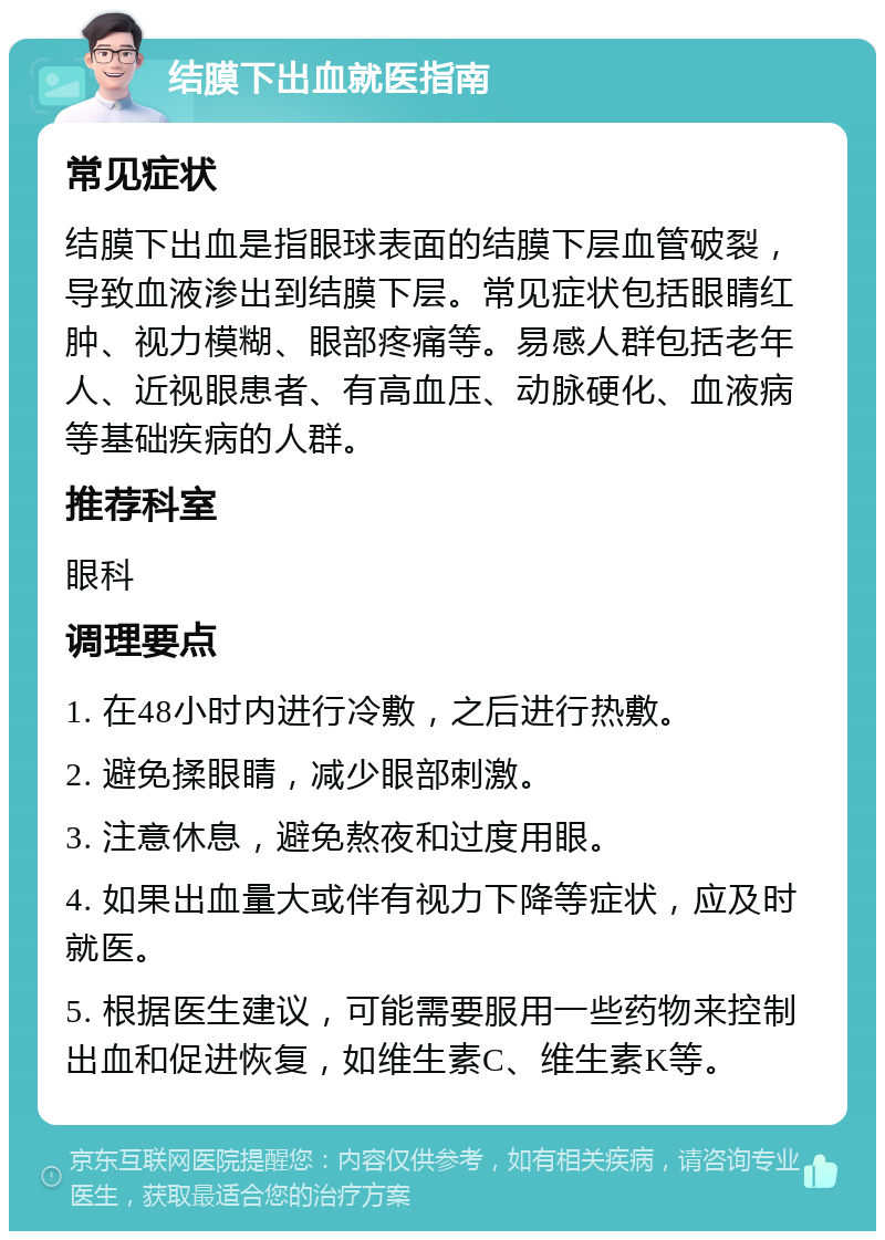 结膜下出血就医指南 常见症状 结膜下出血是指眼球表面的结膜下层血管破裂，导致血液渗出到结膜下层。常见症状包括眼睛红肿、视力模糊、眼部疼痛等。易感人群包括老年人、近视眼患者、有高血压、动脉硬化、血液病等基础疾病的人群。 推荐科室 眼科 调理要点 1. 在48小时内进行冷敷，之后进行热敷。 2. 避免揉眼睛，减少眼部刺激。 3. 注意休息，避免熬夜和过度用眼。 4. 如果出血量大或伴有视力下降等症状，应及时就医。 5. 根据医生建议，可能需要服用一些药物来控制出血和促进恢复，如维生素C、维生素K等。