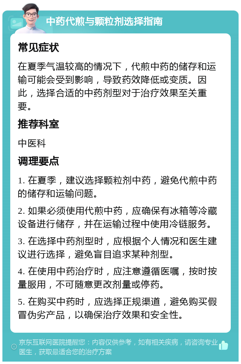 中药代煎与颗粒剂选择指南 常见症状 在夏季气温较高的情况下，代煎中药的储存和运输可能会受到影响，导致药效降低或变质。因此，选择合适的中药剂型对于治疗效果至关重要。 推荐科室 中医科 调理要点 1. 在夏季，建议选择颗粒剂中药，避免代煎中药的储存和运输问题。 2. 如果必须使用代煎中药，应确保有冰箱等冷藏设备进行储存，并在运输过程中使用冷链服务。 3. 在选择中药剂型时，应根据个人情况和医生建议进行选择，避免盲目追求某种剂型。 4. 在使用中药治疗时，应注意遵循医嘱，按时按量服用，不可随意更改剂量或停药。 5. 在购买中药时，应选择正规渠道，避免购买假冒伪劣产品，以确保治疗效果和安全性。