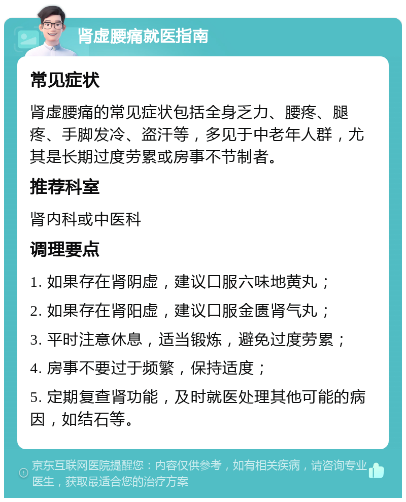 肾虚腰痛就医指南 常见症状 肾虚腰痛的常见症状包括全身乏力、腰疼、腿疼、手脚发冷、盗汗等，多见于中老年人群，尤其是长期过度劳累或房事不节制者。 推荐科室 肾内科或中医科 调理要点 1. 如果存在肾阴虚，建议口服六味地黄丸； 2. 如果存在肾阳虚，建议口服金匮肾气丸； 3. 平时注意休息，适当锻炼，避免过度劳累； 4. 房事不要过于频繁，保持适度； 5. 定期复查肾功能，及时就医处理其他可能的病因，如结石等。