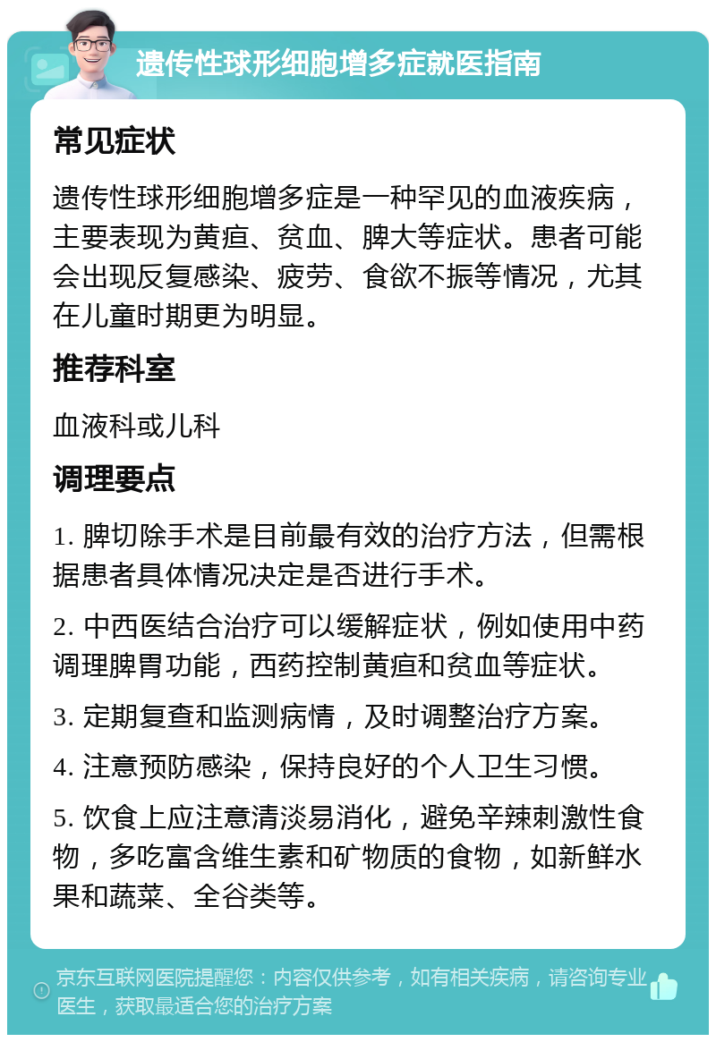 遗传性球形细胞增多症就医指南 常见症状 遗传性球形细胞增多症是一种罕见的血液疾病，主要表现为黄疸、贫血、脾大等症状。患者可能会出现反复感染、疲劳、食欲不振等情况，尤其在儿童时期更为明显。 推荐科室 血液科或儿科 调理要点 1. 脾切除手术是目前最有效的治疗方法，但需根据患者具体情况决定是否进行手术。 2. 中西医结合治疗可以缓解症状，例如使用中药调理脾胃功能，西药控制黄疸和贫血等症状。 3. 定期复查和监测病情，及时调整治疗方案。 4. 注意预防感染，保持良好的个人卫生习惯。 5. 饮食上应注意清淡易消化，避免辛辣刺激性食物，多吃富含维生素和矿物质的食物，如新鲜水果和蔬菜、全谷类等。