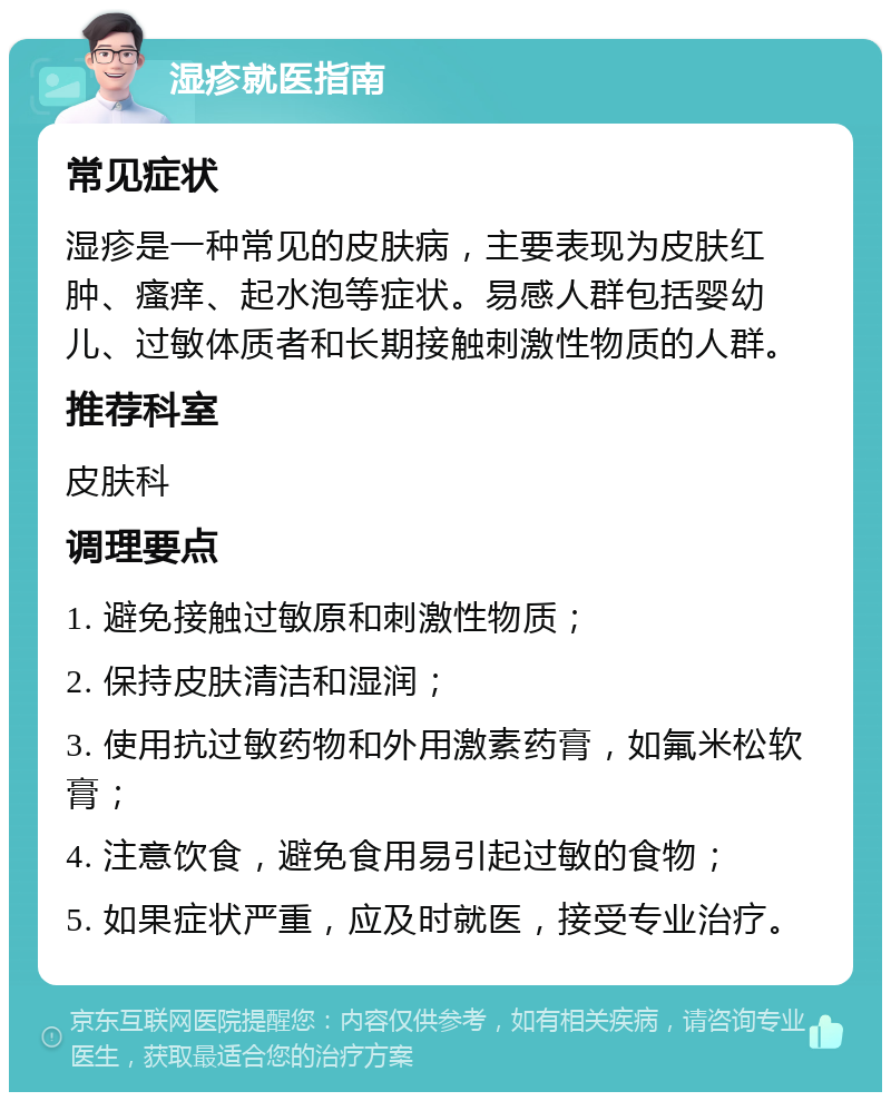 湿疹就医指南 常见症状 湿疹是一种常见的皮肤病，主要表现为皮肤红肿、瘙痒、起水泡等症状。易感人群包括婴幼儿、过敏体质者和长期接触刺激性物质的人群。 推荐科室 皮肤科 调理要点 1. 避免接触过敏原和刺激性物质； 2. 保持皮肤清洁和湿润； 3. 使用抗过敏药物和外用激素药膏，如氟米松软膏； 4. 注意饮食，避免食用易引起过敏的食物； 5. 如果症状严重，应及时就医，接受专业治疗。