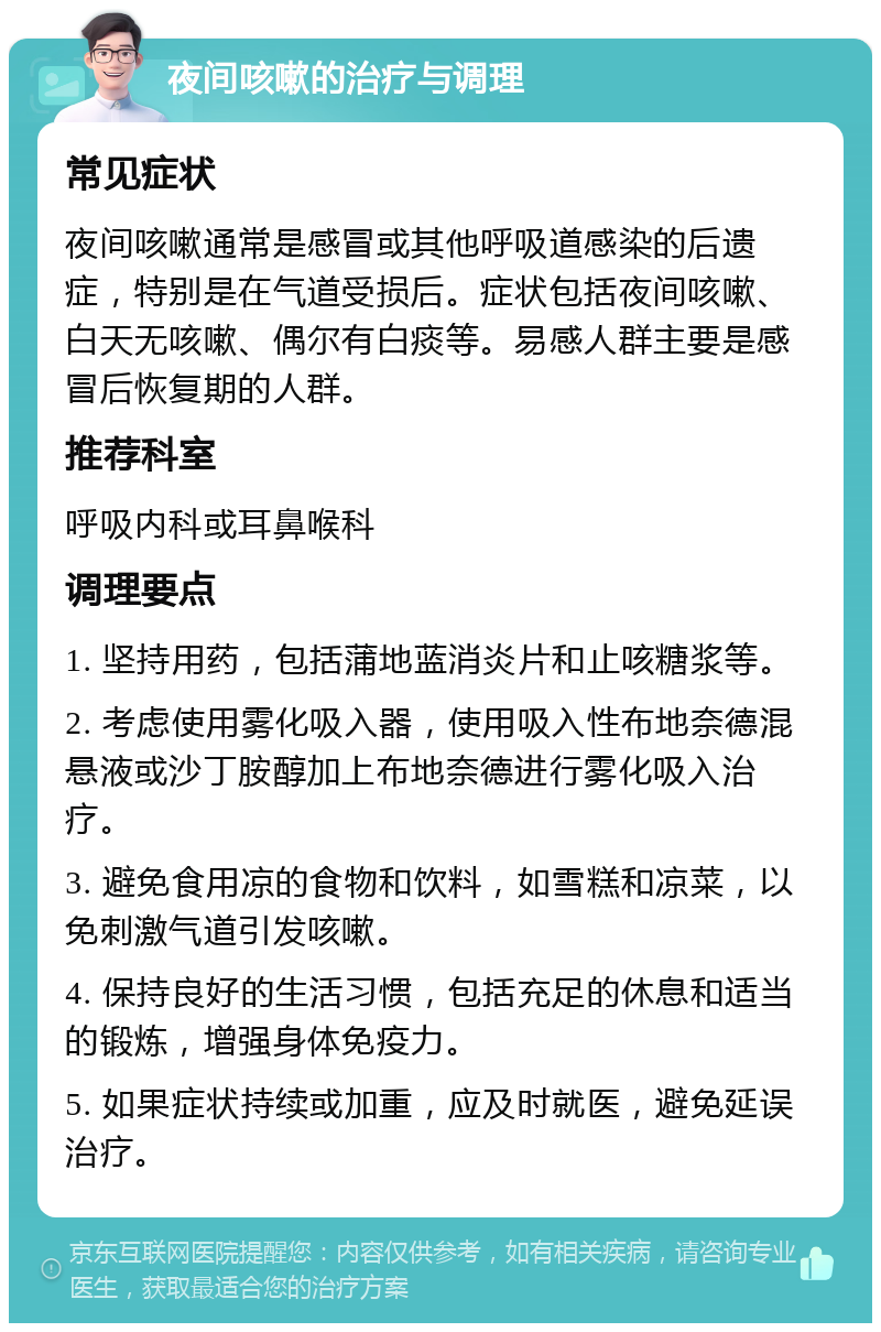 夜间咳嗽的治疗与调理 常见症状 夜间咳嗽通常是感冒或其他呼吸道感染的后遗症，特别是在气道受损后。症状包括夜间咳嗽、白天无咳嗽、偶尔有白痰等。易感人群主要是感冒后恢复期的人群。 推荐科室 呼吸内科或耳鼻喉科 调理要点 1. 坚持用药，包括蒲地蓝消炎片和止咳糖浆等。 2. 考虑使用雾化吸入器，使用吸入性布地奈德混悬液或沙丁胺醇加上布地奈德进行雾化吸入治疗。 3. 避免食用凉的食物和饮料，如雪糕和凉菜，以免刺激气道引发咳嗽。 4. 保持良好的生活习惯，包括充足的休息和适当的锻炼，增强身体免疫力。 5. 如果症状持续或加重，应及时就医，避免延误治疗。