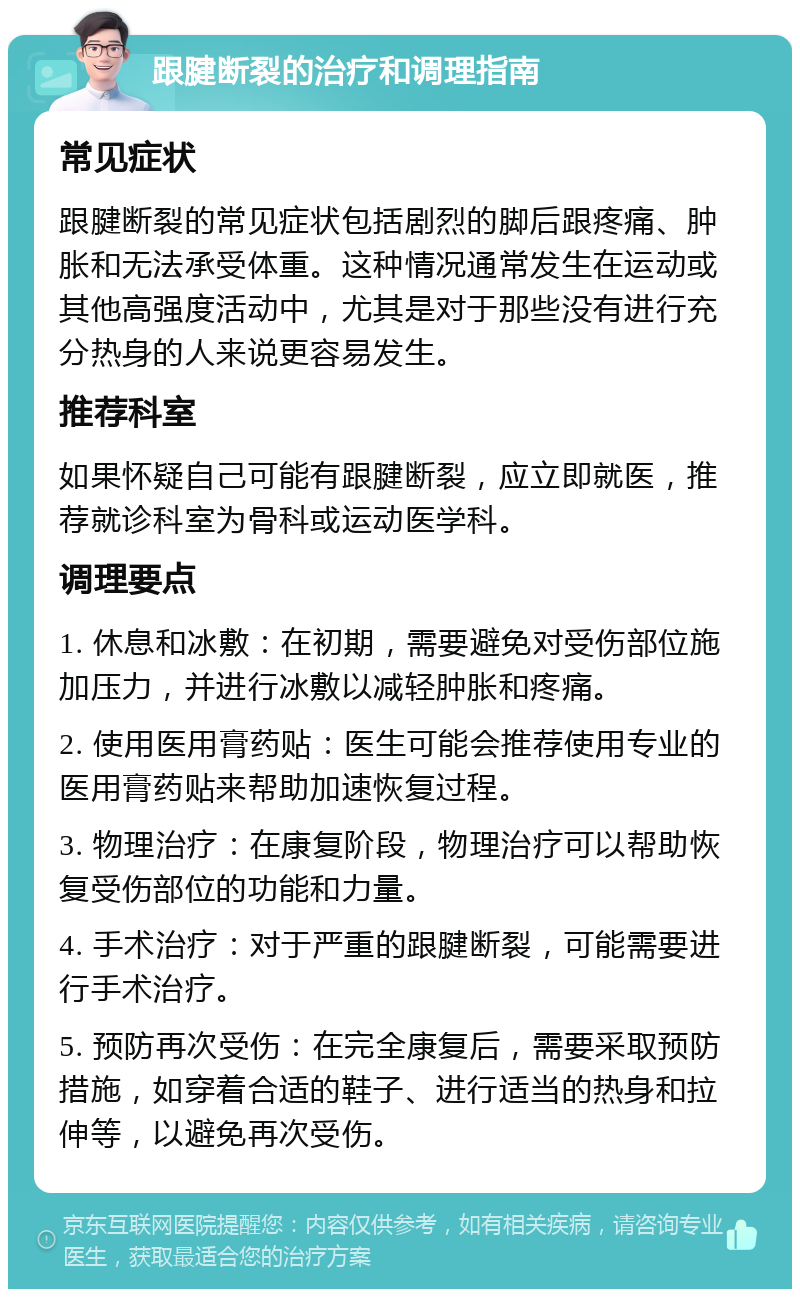 跟腱断裂的治疗和调理指南 常见症状 跟腱断裂的常见症状包括剧烈的脚后跟疼痛、肿胀和无法承受体重。这种情况通常发生在运动或其他高强度活动中，尤其是对于那些没有进行充分热身的人来说更容易发生。 推荐科室 如果怀疑自己可能有跟腱断裂，应立即就医，推荐就诊科室为骨科或运动医学科。 调理要点 1. 休息和冰敷：在初期，需要避免对受伤部位施加压力，并进行冰敷以减轻肿胀和疼痛。 2. 使用医用膏药贴：医生可能会推荐使用专业的医用膏药贴来帮助加速恢复过程。 3. 物理治疗：在康复阶段，物理治疗可以帮助恢复受伤部位的功能和力量。 4. 手术治疗：对于严重的跟腱断裂，可能需要进行手术治疗。 5. 预防再次受伤：在完全康复后，需要采取预防措施，如穿着合适的鞋子、进行适当的热身和拉伸等，以避免再次受伤。