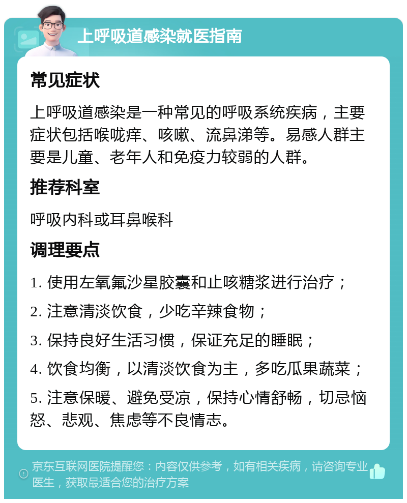 上呼吸道感染就医指南 常见症状 上呼吸道感染是一种常见的呼吸系统疾病，主要症状包括喉咙痒、咳嗽、流鼻涕等。易感人群主要是儿童、老年人和免疫力较弱的人群。 推荐科室 呼吸内科或耳鼻喉科 调理要点 1. 使用左氧氟沙星胶囊和止咳糖浆进行治疗； 2. 注意清淡饮食，少吃辛辣食物； 3. 保持良好生活习惯，保证充足的睡眠； 4. 饮食均衡，以清淡饮食为主，多吃瓜果蔬菜； 5. 注意保暖、避免受凉，保持心情舒畅，切忌恼怒、悲观、焦虑等不良情志。