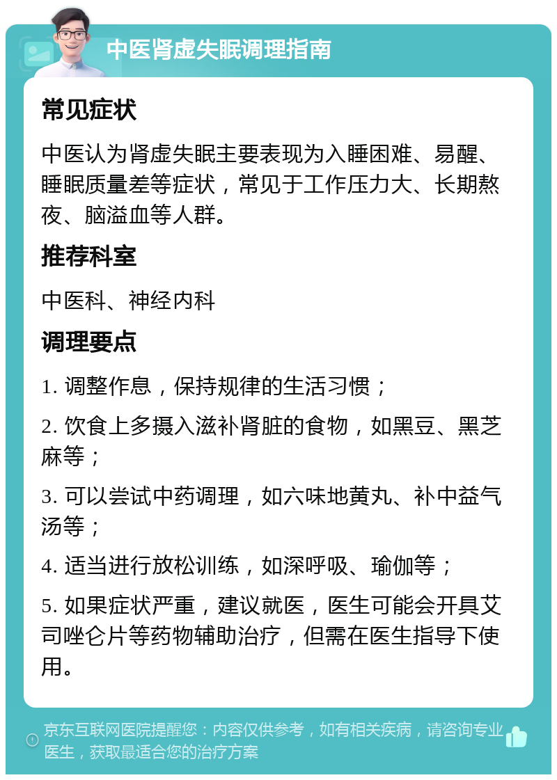 中医肾虚失眠调理指南 常见症状 中医认为肾虚失眠主要表现为入睡困难、易醒、睡眠质量差等症状，常见于工作压力大、长期熬夜、脑溢血等人群。 推荐科室 中医科、神经内科 调理要点 1. 调整作息，保持规律的生活习惯； 2. 饮食上多摄入滋补肾脏的食物，如黑豆、黑芝麻等； 3. 可以尝试中药调理，如六味地黄丸、补中益气汤等； 4. 适当进行放松训练，如深呼吸、瑜伽等； 5. 如果症状严重，建议就医，医生可能会开具艾司唑仑片等药物辅助治疗，但需在医生指导下使用。