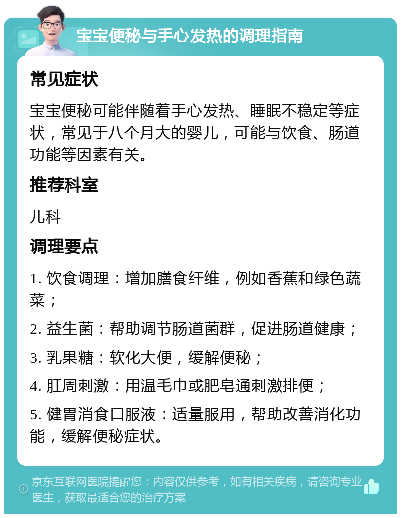 宝宝便秘与手心发热的调理指南 常见症状 宝宝便秘可能伴随着手心发热、睡眠不稳定等症状，常见于八个月大的婴儿，可能与饮食、肠道功能等因素有关。 推荐科室 儿科 调理要点 1. 饮食调理：增加膳食纤维，例如香蕉和绿色蔬菜； 2. 益生菌：帮助调节肠道菌群，促进肠道健康； 3. 乳果糖：软化大便，缓解便秘； 4. 肛周刺激：用温毛巾或肥皂通刺激排便； 5. 健胃消食口服液：适量服用，帮助改善消化功能，缓解便秘症状。