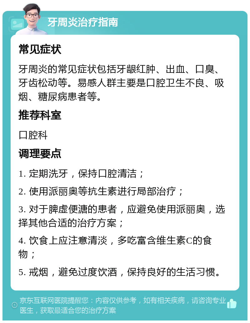 牙周炎治疗指南 常见症状 牙周炎的常见症状包括牙龈红肿、出血、口臭、牙齿松动等。易感人群主要是口腔卫生不良、吸烟、糖尿病患者等。 推荐科室 口腔科 调理要点 1. 定期洗牙，保持口腔清洁； 2. 使用派丽奥等抗生素进行局部治疗； 3. 对于脾虚便溏的患者，应避免使用派丽奥，选择其他合适的治疗方案； 4. 饮食上应注意清淡，多吃富含维生素C的食物； 5. 戒烟，避免过度饮酒，保持良好的生活习惯。