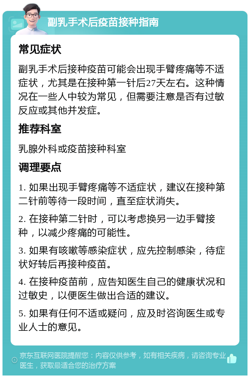 副乳手术后疫苗接种指南 常见症状 副乳手术后接种疫苗可能会出现手臂疼痛等不适症状，尤其是在接种第一针后27天左右。这种情况在一些人中较为常见，但需要注意是否有过敏反应或其他并发症。 推荐科室 乳腺外科或疫苗接种科室 调理要点 1. 如果出现手臂疼痛等不适症状，建议在接种第二针前等待一段时间，直至症状消失。 2. 在接种第二针时，可以考虑换另一边手臂接种，以减少疼痛的可能性。 3. 如果有咳嗽等感染症状，应先控制感染，待症状好转后再接种疫苗。 4. 在接种疫苗前，应告知医生自己的健康状况和过敏史，以便医生做出合适的建议。 5. 如果有任何不适或疑问，应及时咨询医生或专业人士的意见。