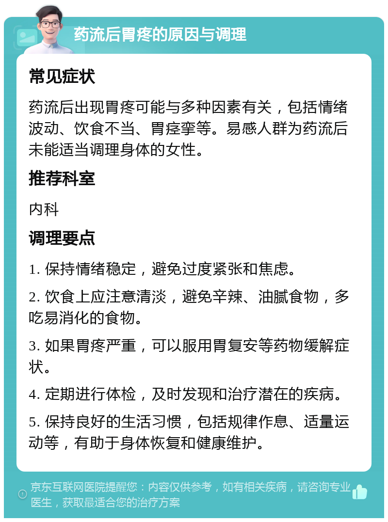 药流后胃疼的原因与调理 常见症状 药流后出现胃疼可能与多种因素有关，包括情绪波动、饮食不当、胃痉挛等。易感人群为药流后未能适当调理身体的女性。 推荐科室 内科 调理要点 1. 保持情绪稳定，避免过度紧张和焦虑。 2. 饮食上应注意清淡，避免辛辣、油腻食物，多吃易消化的食物。 3. 如果胃疼严重，可以服用胃复安等药物缓解症状。 4. 定期进行体检，及时发现和治疗潜在的疾病。 5. 保持良好的生活习惯，包括规律作息、适量运动等，有助于身体恢复和健康维护。