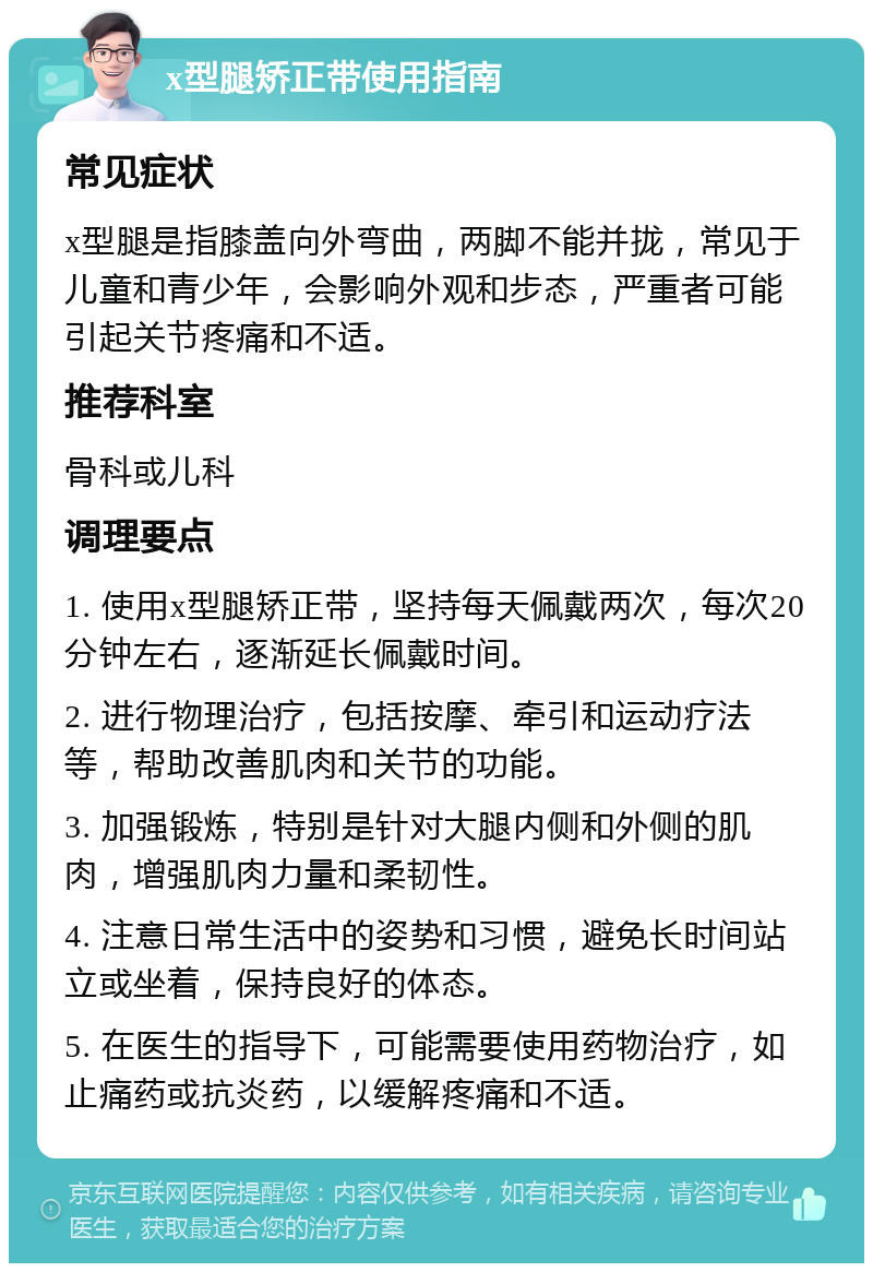 x型腿矫正带使用指南 常见症状 x型腿是指膝盖向外弯曲，两脚不能并拢，常见于儿童和青少年，会影响外观和步态，严重者可能引起关节疼痛和不适。 推荐科室 骨科或儿科 调理要点 1. 使用x型腿矫正带，坚持每天佩戴两次，每次20分钟左右，逐渐延长佩戴时间。 2. 进行物理治疗，包括按摩、牵引和运动疗法等，帮助改善肌肉和关节的功能。 3. 加强锻炼，特别是针对大腿内侧和外侧的肌肉，增强肌肉力量和柔韧性。 4. 注意日常生活中的姿势和习惯，避免长时间站立或坐着，保持良好的体态。 5. 在医生的指导下，可能需要使用药物治疗，如止痛药或抗炎药，以缓解疼痛和不适。