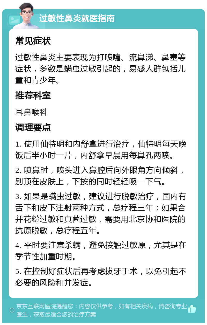 过敏性鼻炎就医指南 常见症状 过敏性鼻炎主要表现为打喷嚏、流鼻涕、鼻塞等症状，多数是螨虫过敏引起的，易感人群包括儿童和青少年。 推荐科室 耳鼻喉科 调理要点 1. 使用仙特明和内舒拿进行治疗，仙特明每天晚饭后半小时一片，内舒拿早晨用每鼻孔两喷。 2. 喷鼻时，喷头进入鼻腔后向外眼角方向倾斜，别顶在皮肤上，下按的同时轻轻吸一下气。 3. 如果是螨虫过敏，建议进行脱敏治疗，国内有舌下和皮下注射两种方式，总疗程三年；如果合并花粉过敏和真菌过敏，需要用北京协和医院的抗原脱敏，总疗程五年。 4. 平时要注意杀螨，避免接触过敏原，尤其是在季节性加重时期。 5. 在控制好症状后再考虑拔牙手术，以免引起不必要的风险和并发症。