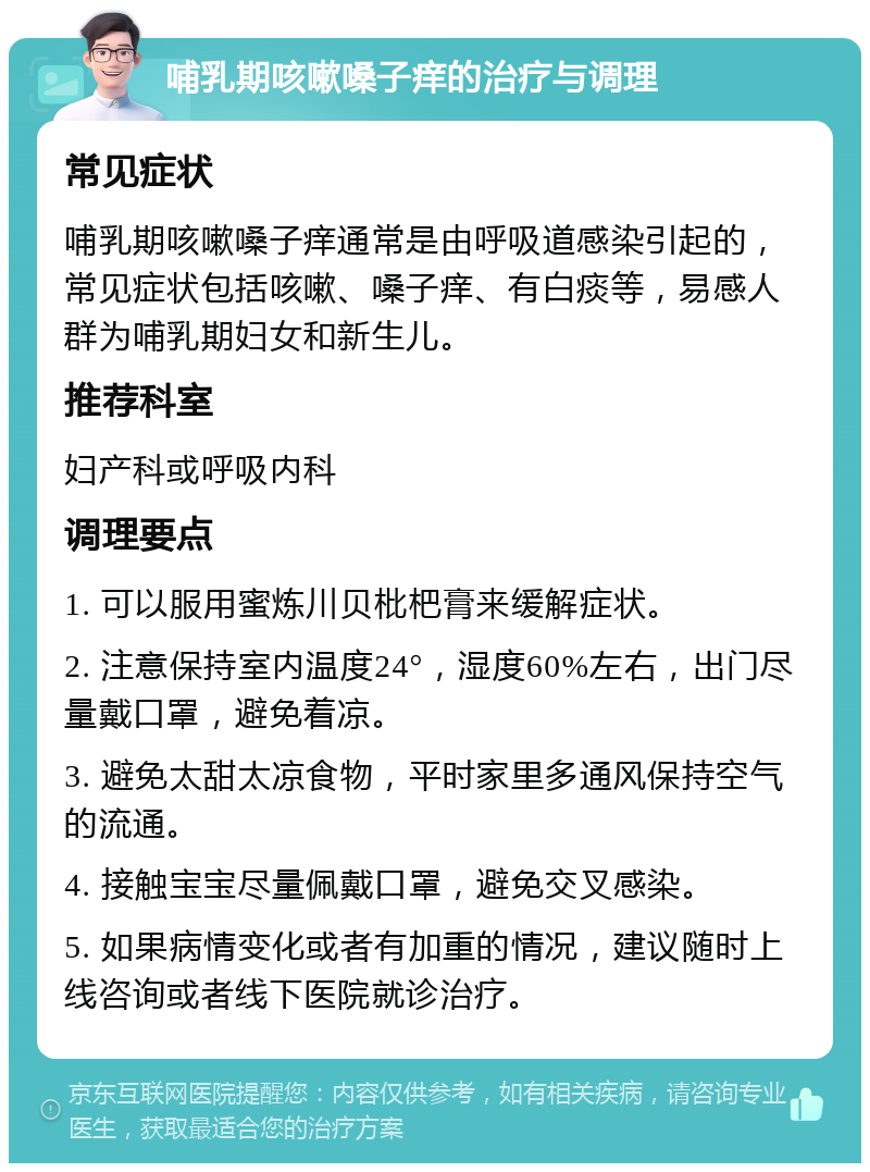 哺乳期咳嗽嗓子痒的治疗与调理 常见症状 哺乳期咳嗽嗓子痒通常是由呼吸道感染引起的，常见症状包括咳嗽、嗓子痒、有白痰等，易感人群为哺乳期妇女和新生儿。 推荐科室 妇产科或呼吸内科 调理要点 1. 可以服用蜜炼川贝枇杷膏来缓解症状。 2. 注意保持室内温度24°，湿度60%左右，出门尽量戴口罩，避免着凉。 3. 避免太甜太凉食物，平时家里多通风保持空气的流通。 4. 接触宝宝尽量佩戴口罩，避免交叉感染。 5. 如果病情变化或者有加重的情况，建议随时上线咨询或者线下医院就诊治疗。