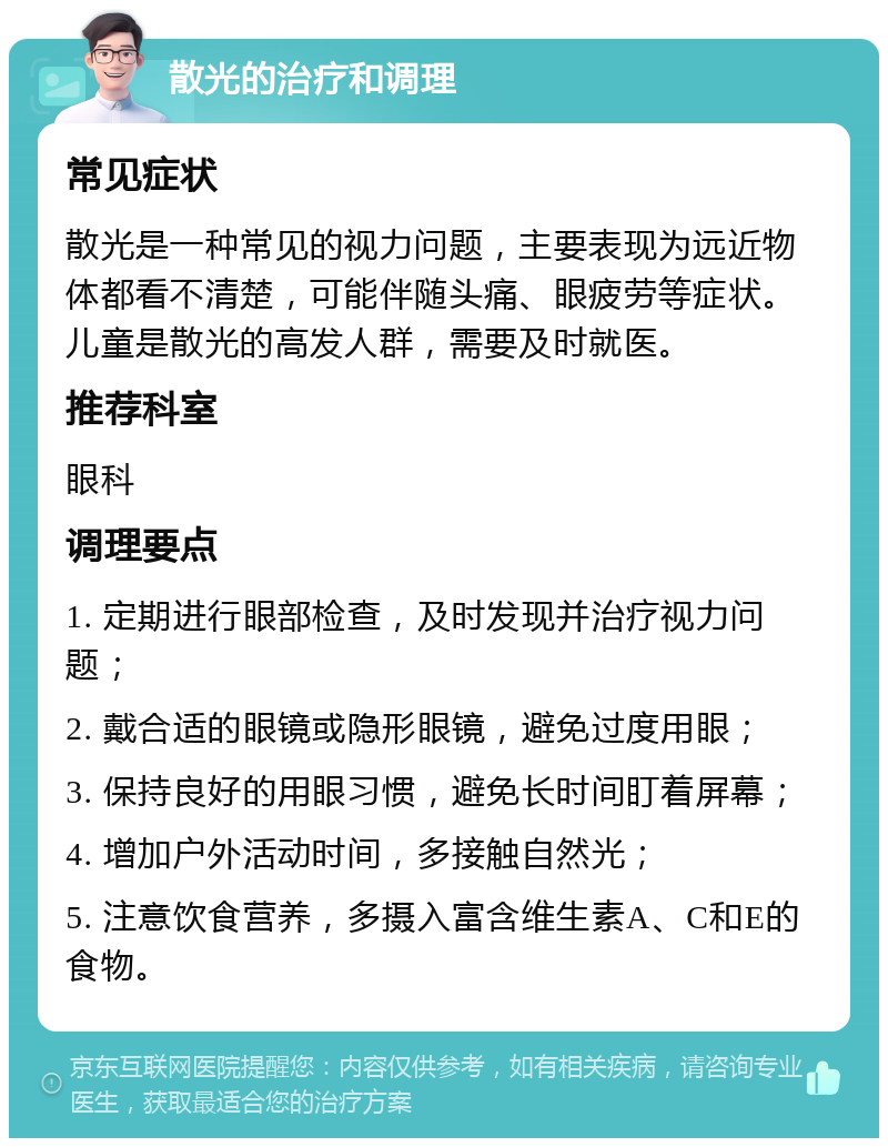 散光的治疗和调理 常见症状 散光是一种常见的视力问题，主要表现为远近物体都看不清楚，可能伴随头痛、眼疲劳等症状。儿童是散光的高发人群，需要及时就医。 推荐科室 眼科 调理要点 1. 定期进行眼部检查，及时发现并治疗视力问题； 2. 戴合适的眼镜或隐形眼镜，避免过度用眼； 3. 保持良好的用眼习惯，避免长时间盯着屏幕； 4. 增加户外活动时间，多接触自然光； 5. 注意饮食营养，多摄入富含维生素A、C和E的食物。