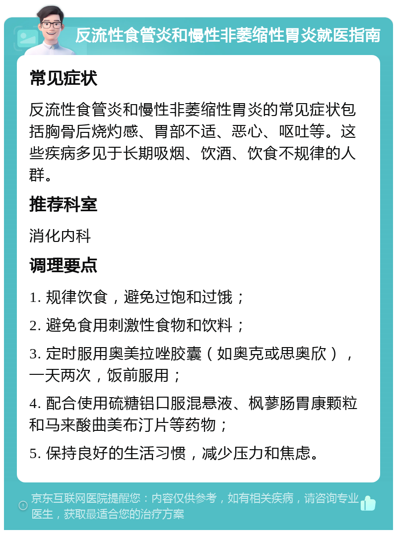 反流性食管炎和慢性非萎缩性胃炎就医指南 常见症状 反流性食管炎和慢性非萎缩性胃炎的常见症状包括胸骨后烧灼感、胃部不适、恶心、呕吐等。这些疾病多见于长期吸烟、饮酒、饮食不规律的人群。 推荐科室 消化内科 调理要点 1. 规律饮食，避免过饱和过饿； 2. 避免食用刺激性食物和饮料； 3. 定时服用奥美拉唑胶囊（如奥克或思奥欣），一天两次，饭前服用； 4. 配合使用硫糖铝口服混悬液、枫蓼肠胃康颗粒和马来酸曲美布汀片等药物； 5. 保持良好的生活习惯，减少压力和焦虑。