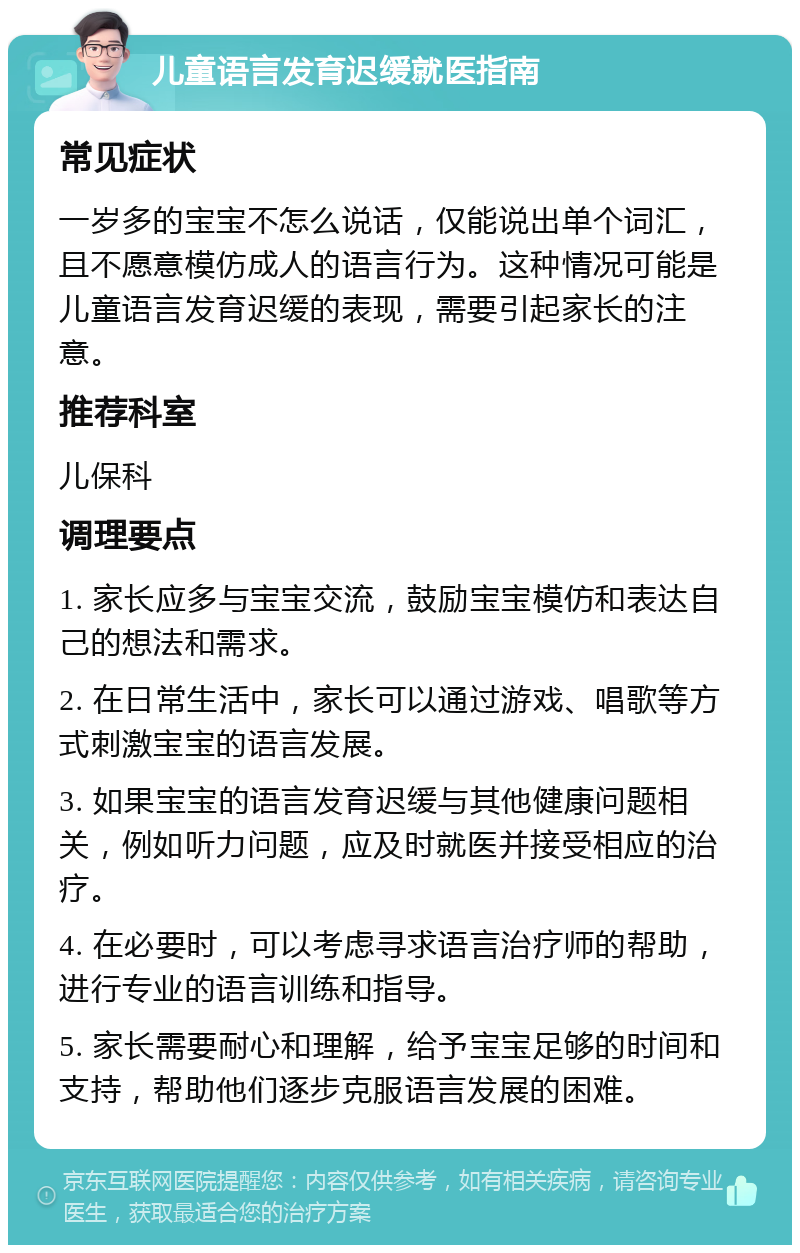 儿童语言发育迟缓就医指南 常见症状 一岁多的宝宝不怎么说话，仅能说出单个词汇，且不愿意模仿成人的语言行为。这种情况可能是儿童语言发育迟缓的表现，需要引起家长的注意。 推荐科室 儿保科 调理要点 1. 家长应多与宝宝交流，鼓励宝宝模仿和表达自己的想法和需求。 2. 在日常生活中，家长可以通过游戏、唱歌等方式刺激宝宝的语言发展。 3. 如果宝宝的语言发育迟缓与其他健康问题相关，例如听力问题，应及时就医并接受相应的治疗。 4. 在必要时，可以考虑寻求语言治疗师的帮助，进行专业的语言训练和指导。 5. 家长需要耐心和理解，给予宝宝足够的时间和支持，帮助他们逐步克服语言发展的困难。