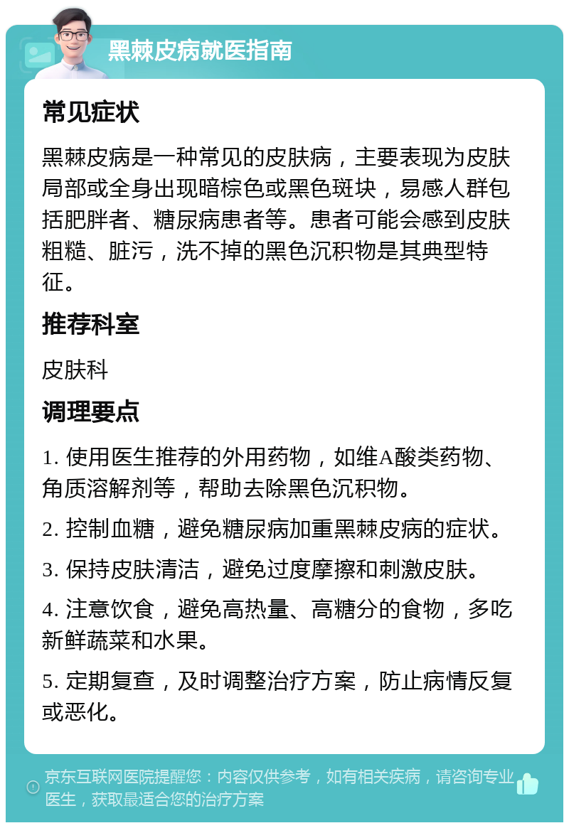 黑棘皮病就医指南 常见症状 黑棘皮病是一种常见的皮肤病，主要表现为皮肤局部或全身出现暗棕色或黑色斑块，易感人群包括肥胖者、糖尿病患者等。患者可能会感到皮肤粗糙、脏污，洗不掉的黑色沉积物是其典型特征。 推荐科室 皮肤科 调理要点 1. 使用医生推荐的外用药物，如维A酸类药物、角质溶解剂等，帮助去除黑色沉积物。 2. 控制血糖，避免糖尿病加重黑棘皮病的症状。 3. 保持皮肤清洁，避免过度摩擦和刺激皮肤。 4. 注意饮食，避免高热量、高糖分的食物，多吃新鲜蔬菜和水果。 5. 定期复查，及时调整治疗方案，防止病情反复或恶化。