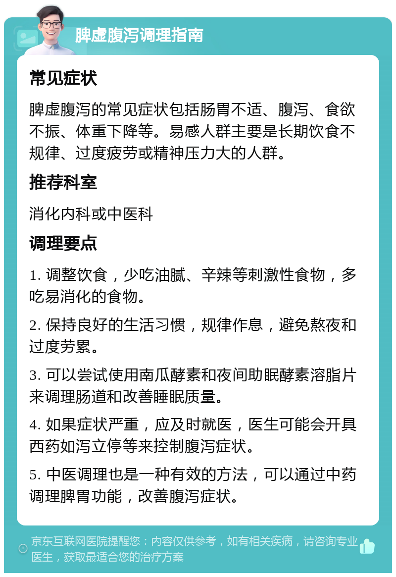 脾虚腹泻调理指南 常见症状 脾虚腹泻的常见症状包括肠胃不适、腹泻、食欲不振、体重下降等。易感人群主要是长期饮食不规律、过度疲劳或精神压力大的人群。 推荐科室 消化内科或中医科 调理要点 1. 调整饮食，少吃油腻、辛辣等刺激性食物，多吃易消化的食物。 2. 保持良好的生活习惯，规律作息，避免熬夜和过度劳累。 3. 可以尝试使用南瓜酵素和夜间助眠酵素溶脂片来调理肠道和改善睡眠质量。 4. 如果症状严重，应及时就医，医生可能会开具西药如泻立停等来控制腹泻症状。 5. 中医调理也是一种有效的方法，可以通过中药调理脾胃功能，改善腹泻症状。