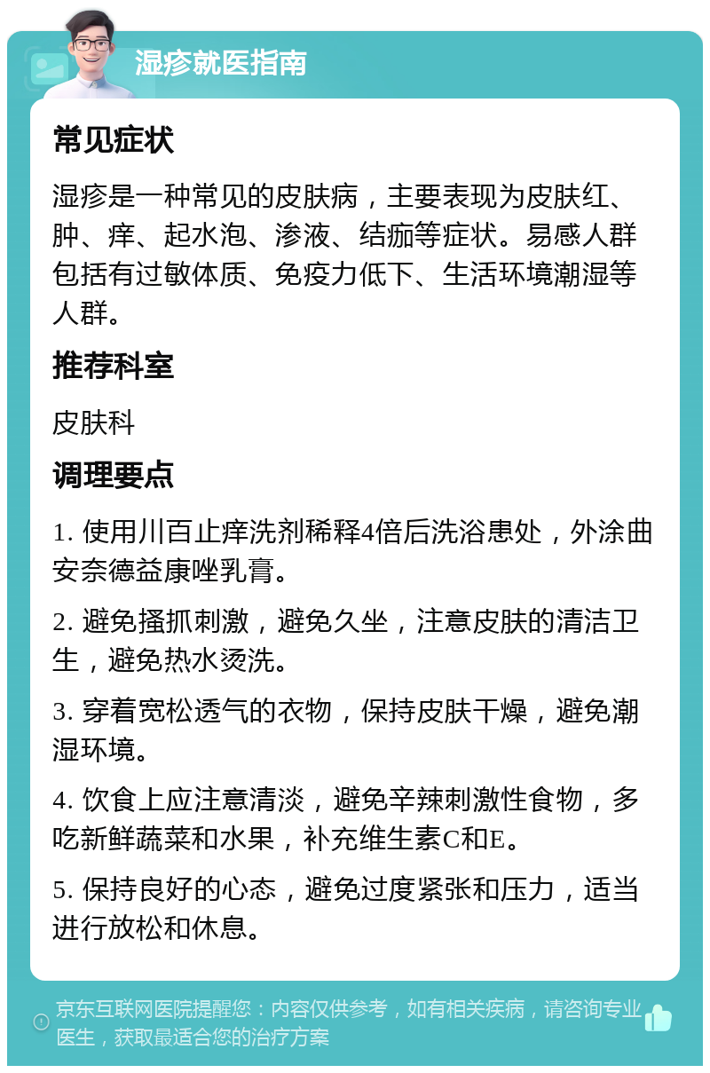 湿疹就医指南 常见症状 湿疹是一种常见的皮肤病，主要表现为皮肤红、肿、痒、起水泡、渗液、结痂等症状。易感人群包括有过敏体质、免疫力低下、生活环境潮湿等人群。 推荐科室 皮肤科 调理要点 1. 使用川百止痒洗剂稀释4倍后洗浴患处，外涂曲安奈德益康唑乳膏。 2. 避免搔抓刺激，避免久坐，注意皮肤的清洁卫生，避免热水烫洗。 3. 穿着宽松透气的衣物，保持皮肤干燥，避免潮湿环境。 4. 饮食上应注意清淡，避免辛辣刺激性食物，多吃新鲜蔬菜和水果，补充维生素C和E。 5. 保持良好的心态，避免过度紧张和压力，适当进行放松和休息。