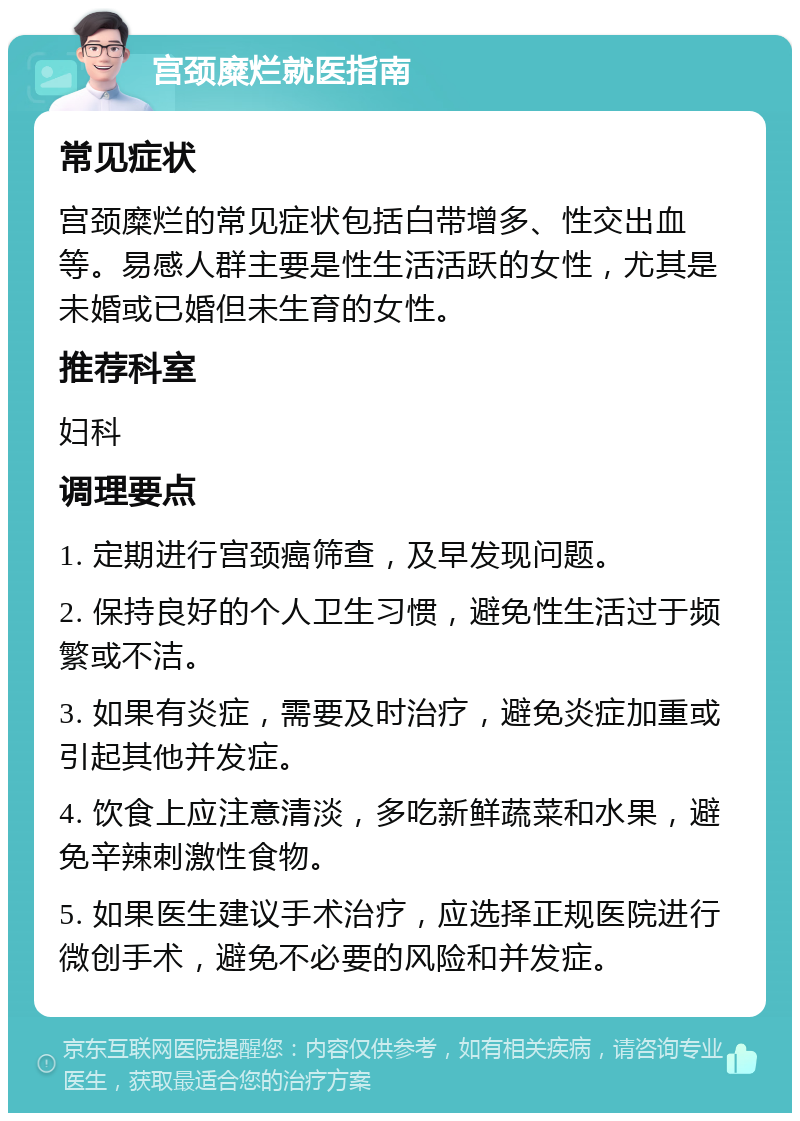 宫颈糜烂就医指南 常见症状 宫颈糜烂的常见症状包括白带增多、性交出血等。易感人群主要是性生活活跃的女性，尤其是未婚或已婚但未生育的女性。 推荐科室 妇科 调理要点 1. 定期进行宫颈癌筛查，及早发现问题。 2. 保持良好的个人卫生习惯，避免性生活过于频繁或不洁。 3. 如果有炎症，需要及时治疗，避免炎症加重或引起其他并发症。 4. 饮食上应注意清淡，多吃新鲜蔬菜和水果，避免辛辣刺激性食物。 5. 如果医生建议手术治疗，应选择正规医院进行微创手术，避免不必要的风险和并发症。