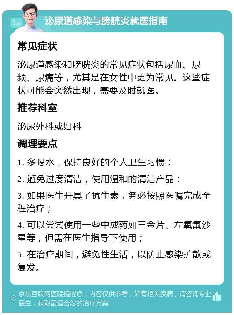 泌尿道感染与膀胱炎就医指南 常见症状 泌尿道感染和膀胱炎的常见症状包括尿血、尿频、尿痛等，尤其是在女性中更为常见。这些症状可能会突然出现，需要及时就医。 推荐科室 泌尿外科或妇科 调理要点 1. 多喝水，保持良好的个人卫生习惯； 2. 避免过度清洁，使用温和的清洁产品； 3. 如果医生开具了抗生素，务必按照医嘱完成全程治疗； 4. 可以尝试使用一些中成药如三金片、左氧氟沙星等，但需在医生指导下使用； 5. 在治疗期间，避免性生活，以防止感染扩散或复发。