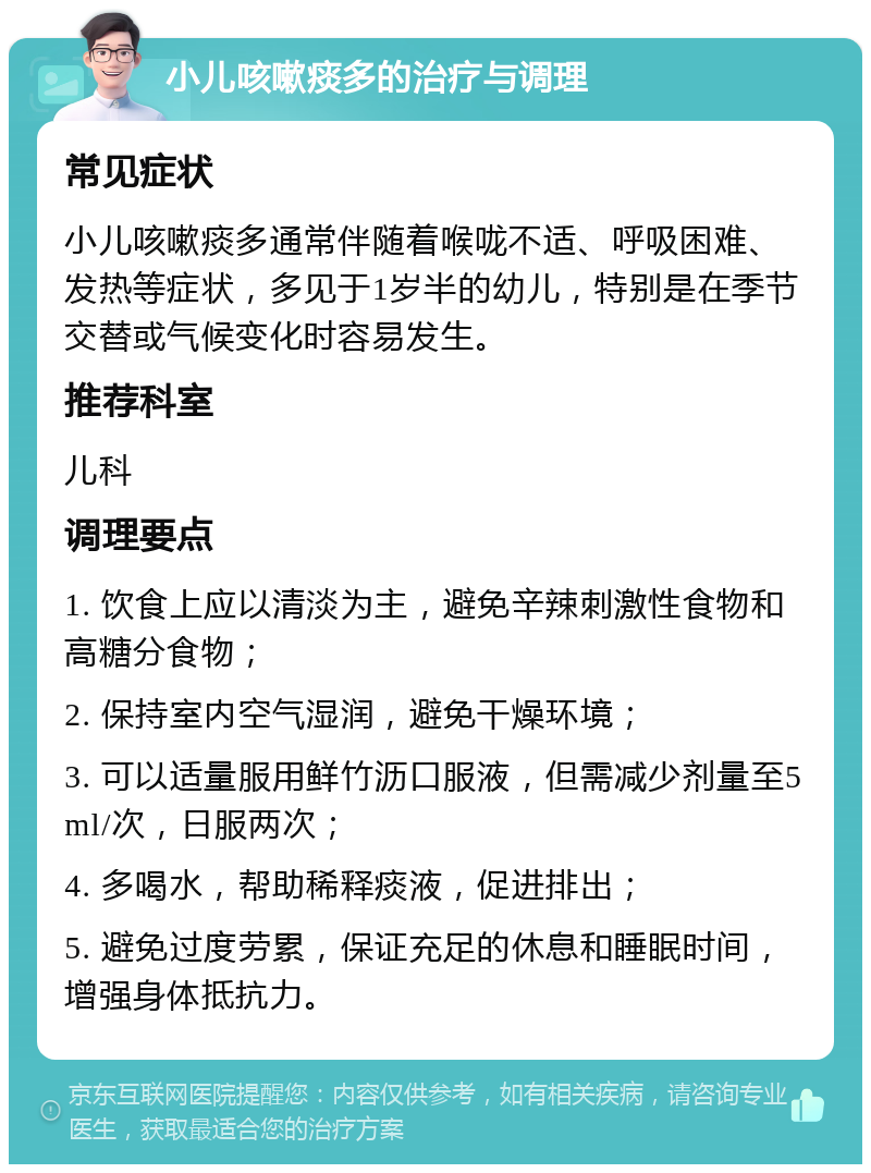 小儿咳嗽痰多的治疗与调理 常见症状 小儿咳嗽痰多通常伴随着喉咙不适、呼吸困难、发热等症状，多见于1岁半的幼儿，特别是在季节交替或气候变化时容易发生。 推荐科室 儿科 调理要点 1. 饮食上应以清淡为主，避免辛辣刺激性食物和高糖分食物； 2. 保持室内空气湿润，避免干燥环境； 3. 可以适量服用鲜竹沥口服液，但需减少剂量至5ml/次，日服两次； 4. 多喝水，帮助稀释痰液，促进排出； 5. 避免过度劳累，保证充足的休息和睡眠时间，增强身体抵抗力。