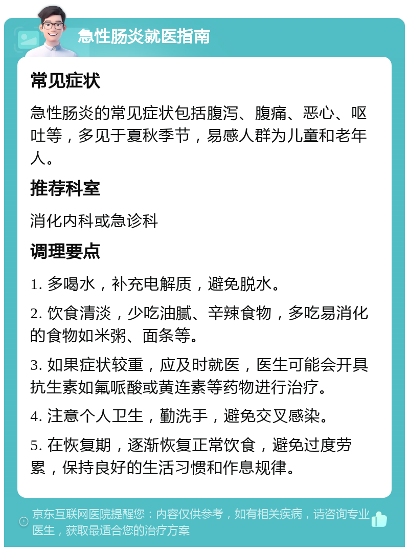 急性肠炎就医指南 常见症状 急性肠炎的常见症状包括腹泻、腹痛、恶心、呕吐等，多见于夏秋季节，易感人群为儿童和老年人。 推荐科室 消化内科或急诊科 调理要点 1. 多喝水，补充电解质，避免脱水。 2. 饮食清淡，少吃油腻、辛辣食物，多吃易消化的食物如米粥、面条等。 3. 如果症状较重，应及时就医，医生可能会开具抗生素如氟哌酸或黄连素等药物进行治疗。 4. 注意个人卫生，勤洗手，避免交叉感染。 5. 在恢复期，逐渐恢复正常饮食，避免过度劳累，保持良好的生活习惯和作息规律。