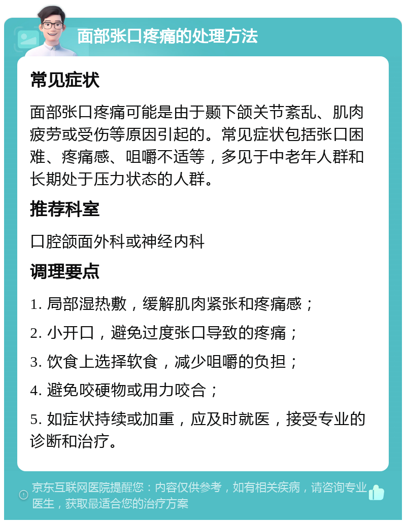 面部张口疼痛的处理方法 常见症状 面部张口疼痛可能是由于颞下颌关节紊乱、肌肉疲劳或受伤等原因引起的。常见症状包括张口困难、疼痛感、咀嚼不适等，多见于中老年人群和长期处于压力状态的人群。 推荐科室 口腔颌面外科或神经内科 调理要点 1. 局部湿热敷，缓解肌肉紧张和疼痛感； 2. 小开口，避免过度张口导致的疼痛； 3. 饮食上选择软食，减少咀嚼的负担； 4. 避免咬硬物或用力咬合； 5. 如症状持续或加重，应及时就医，接受专业的诊断和治疗。