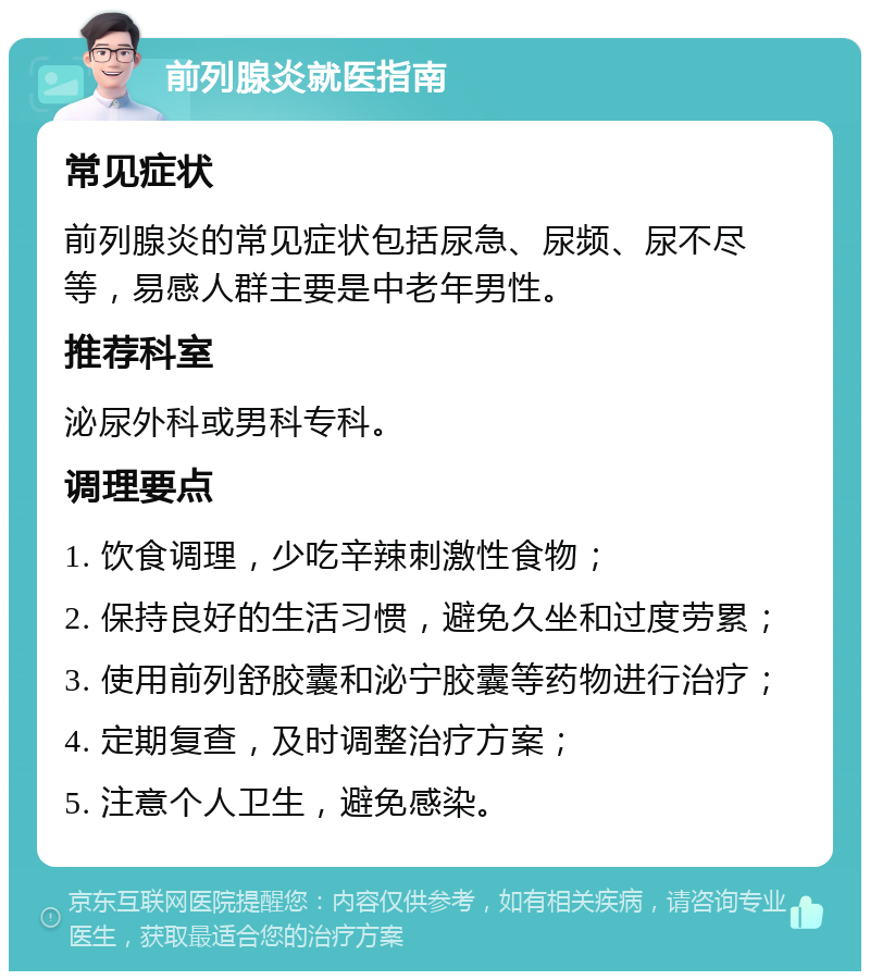 前列腺炎就医指南 常见症状 前列腺炎的常见症状包括尿急、尿频、尿不尽等，易感人群主要是中老年男性。 推荐科室 泌尿外科或男科专科。 调理要点 1. 饮食调理，少吃辛辣刺激性食物； 2. 保持良好的生活习惯，避免久坐和过度劳累； 3. 使用前列舒胶囊和泌宁胶囊等药物进行治疗； 4. 定期复查，及时调整治疗方案； 5. 注意个人卫生，避免感染。