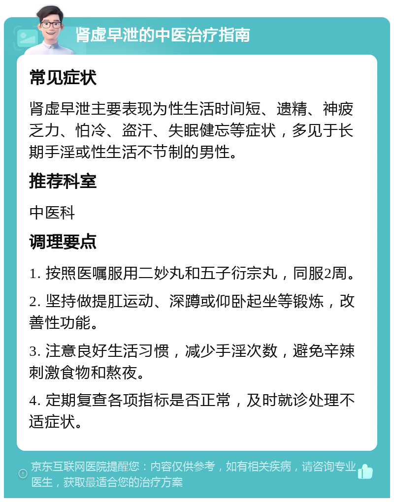 肾虚早泄的中医治疗指南 常见症状 肾虚早泄主要表现为性生活时间短、遗精、神疲乏力、怕冷、盗汗、失眠健忘等症状，多见于长期手淫或性生活不节制的男性。 推荐科室 中医科 调理要点 1. 按照医嘱服用二妙丸和五子衍宗丸，同服2周。 2. 坚持做提肛运动、深蹲或仰卧起坐等锻炼，改善性功能。 3. 注意良好生活习惯，减少手淫次数，避免辛辣刺激食物和熬夜。 4. 定期复查各项指标是否正常，及时就诊处理不适症状。