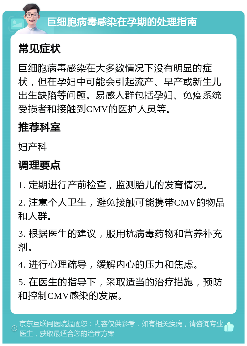 巨细胞病毒感染在孕期的处理指南 常见症状 巨细胞病毒感染在大多数情况下没有明显的症状，但在孕妇中可能会引起流产、早产或新生儿出生缺陷等问题。易感人群包括孕妇、免疫系统受损者和接触到CMV的医护人员等。 推荐科室 妇产科 调理要点 1. 定期进行产前检查，监测胎儿的发育情况。 2. 注意个人卫生，避免接触可能携带CMV的物品和人群。 3. 根据医生的建议，服用抗病毒药物和营养补充剂。 4. 进行心理疏导，缓解内心的压力和焦虑。 5. 在医生的指导下，采取适当的治疗措施，预防和控制CMV感染的发展。