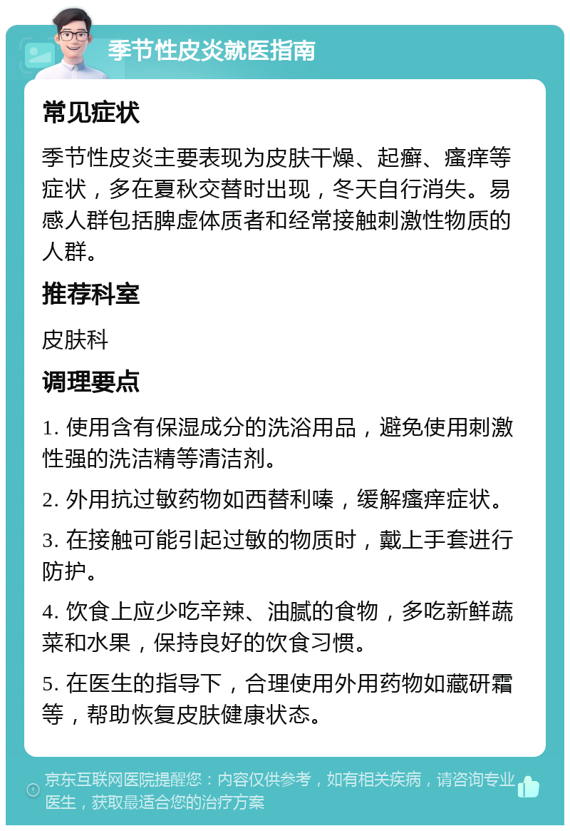 季节性皮炎就医指南 常见症状 季节性皮炎主要表现为皮肤干燥、起癣、瘙痒等症状，多在夏秋交替时出现，冬天自行消失。易感人群包括脾虚体质者和经常接触刺激性物质的人群。 推荐科室 皮肤科 调理要点 1. 使用含有保湿成分的洗浴用品，避免使用刺激性强的洗洁精等清洁剂。 2. 外用抗过敏药物如西替利嗪，缓解瘙痒症状。 3. 在接触可能引起过敏的物质时，戴上手套进行防护。 4. 饮食上应少吃辛辣、油腻的食物，多吃新鲜蔬菜和水果，保持良好的饮食习惯。 5. 在医生的指导下，合理使用外用药物如藏研霜等，帮助恢复皮肤健康状态。