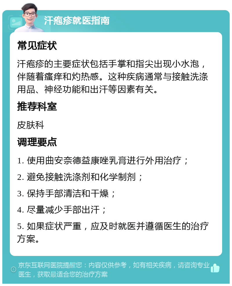 汗疱疹就医指南 常见症状 汗疱疹的主要症状包括手掌和指尖出现小水泡，伴随着瘙痒和灼热感。这种疾病通常与接触洗涤用品、神经功能和出汗等因素有关。 推荐科室 皮肤科 调理要点 1. 使用曲安奈德益康唑乳膏进行外用治疗； 2. 避免接触洗涤剂和化学制剂； 3. 保持手部清洁和干燥； 4. 尽量减少手部出汗； 5. 如果症状严重，应及时就医并遵循医生的治疗方案。